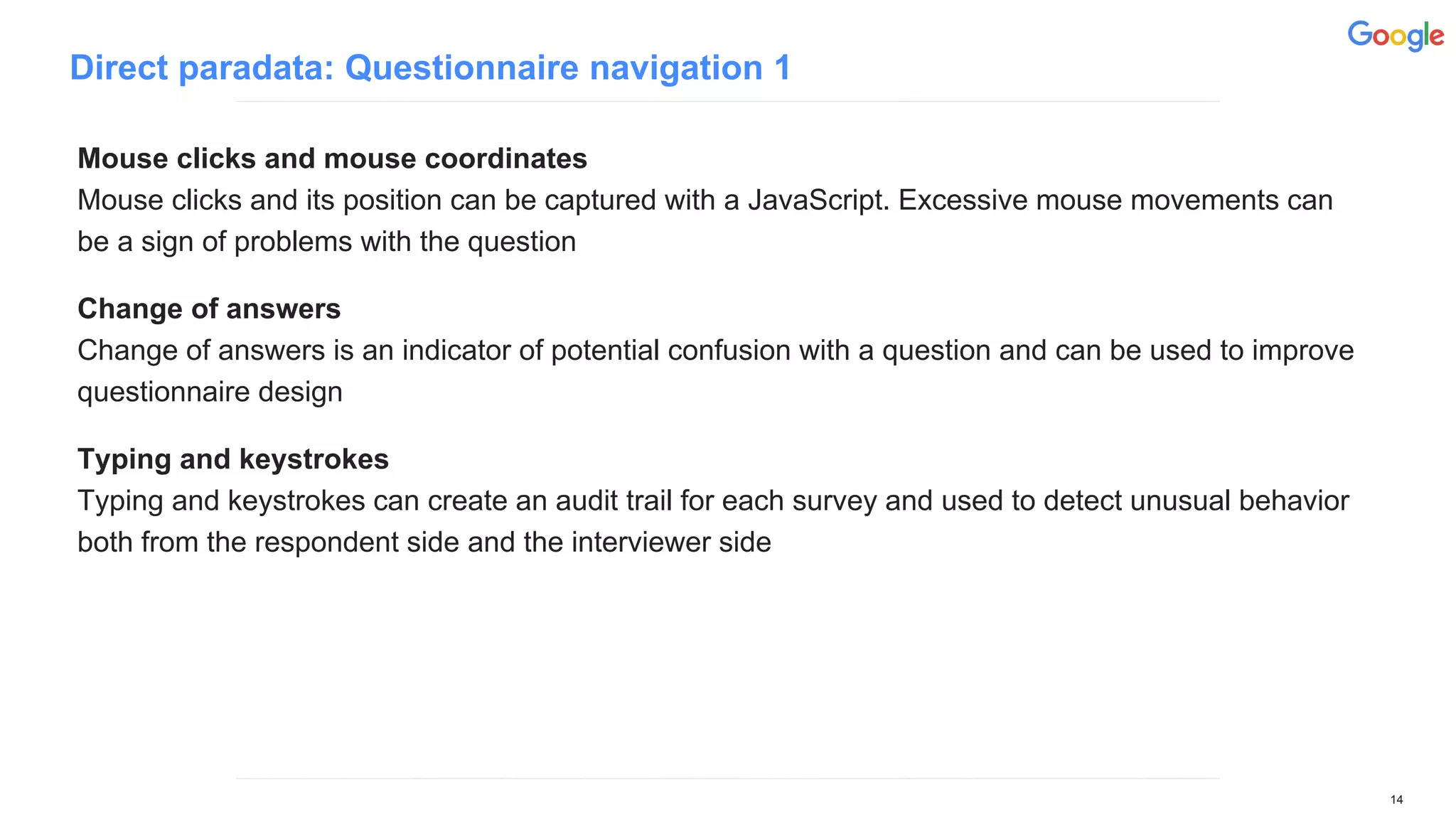 Direct paradata: Questionnaire navigation 1
Mouse clicks and mouse coordinates
Mouse clicks and its position can be captured with a JavaScript. Excessive mouse movements can
be a sign of problems with the question
Change of answers
Change of answers is an indicator of potential confusion with a question and can be used to improve
questionnaire design
Typing and keystrokes
Typing and keystrokes can create an audit trail for each survey and used to detect unusual behavior
both from the respondent side and the interviewer side
14
 