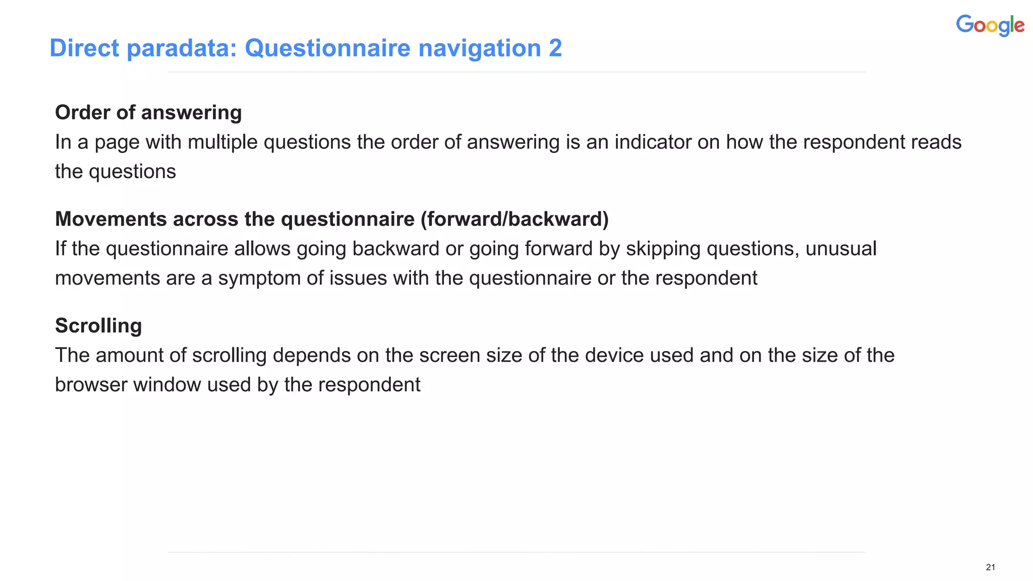 Direct paradata: Questionnaire navigation 2
Order of answering
In a page with multiple questions the order of answering is an indicator on how the respondent reads
the questions
Movements across the questionnaire (forward/backward)
If the questionnaire allows going backward or going forward by skipping questions, unusual
movements are a symptom of issues with the questionnaire or the respondent
Scrolling
The amount of scrolling depends on the screen size of the device used and on the size of the
browser window used by the respondent
21
 