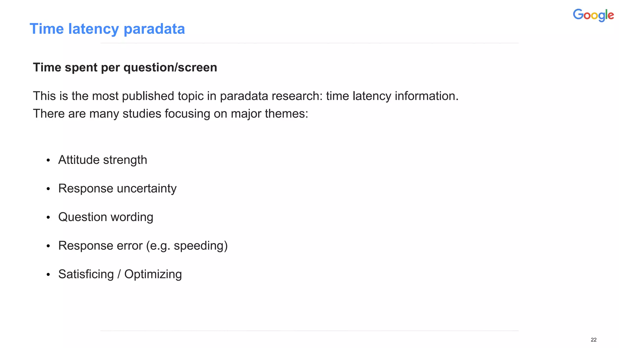 Time latency paradata
Time spent per question/screen
This is the most published topic in paradata research: time latency information.
There are many studies focusing on major themes:
• Attitude strength
• Response uncertainty
• Question wording
• Response error (e.g. speeding)
• Satisficing / Optimizing
22
 