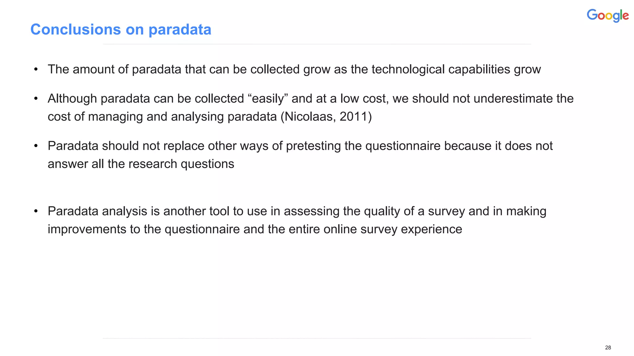Conclusions on paradata
• The amount of paradata that can be collected grow as the technological capabilities grow
• Although paradata can be collected “easily” and at a low cost, we should not underestimate the
cost of managing and analysing paradata (Nicolaas, 2011)
• Paradata should not replace other ways of pretesting the questionnaire because it does not
answer all the research questions
• Paradata analysis is another tool to use in assessing the quality of a survey and in making
improvements to the questionnaire and the entire online survey experience
28
 