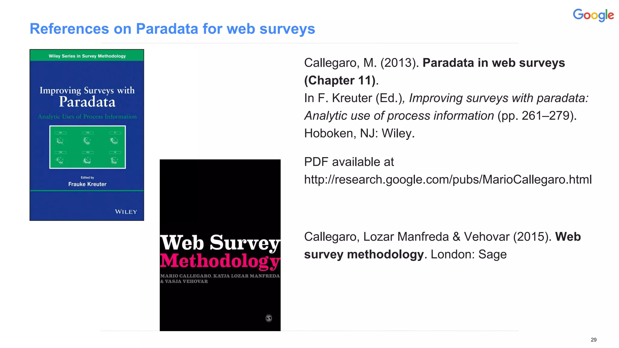References on Paradata for web surveys
Callegaro, M. (2013). Paradata in web surveys
(Chapter 11).
In F. Kreuter (Ed.), Improving surveys with paradata:
Analytic use of process information (pp. 261–279).
Hoboken, NJ: Wiley.
PDF available at
http://research.google.com/pubs/MarioCallegaro.html
Callegaro, Lozar Manfreda & Vehovar (2015). Web
survey methodology. London: Sage
29
 