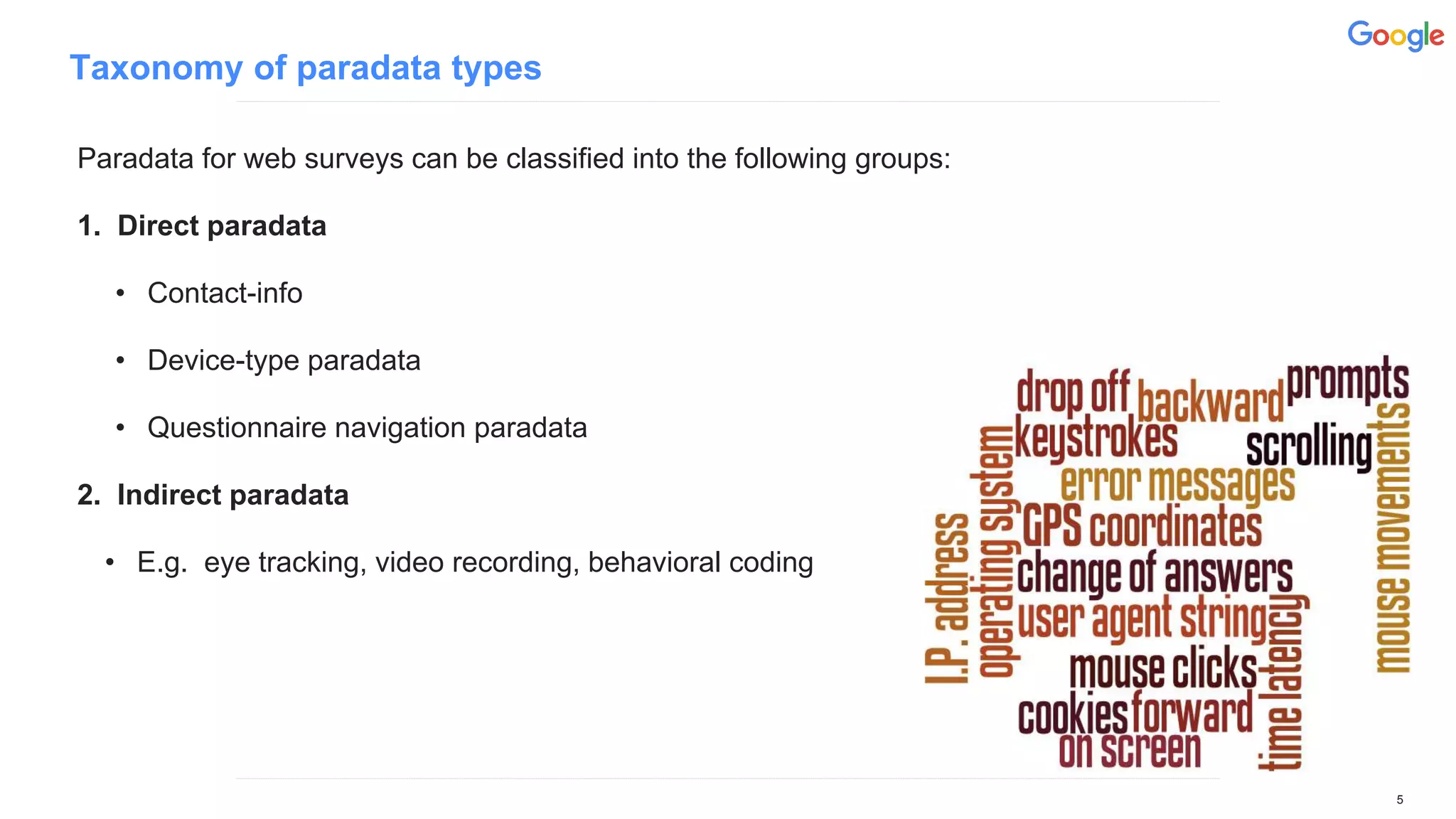 Taxonomy of paradata types
Paradata for web surveys can be classified into the following groups:
1. Direct paradata
• Contact-info
• Device-type paradata
• Questionnaire navigation paradata
2. Indirect paradata
• E.g. eye tracking, video recording, behavioral coding
5
 