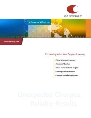 A Con verge White Paper




www.converge.com




                                               Title
                                    Recovering Value from Surplus Inventory

                                             • What is Surplus Inventory

                                             •  auses of Surplus
                                               C
                                             •
                                             •  isks Associated with Surplus
                                               R
                                             •
                                             •  olving Surplus Problems
                                               S
                                             •
                                             • Surplus Remarketing Partner




              Unexpected Changes.
                 Reliable Results.
 