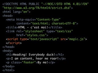 <!DOCTYPE HTML PUBLIC "-//W3C//DTD HTML 4.01//EN"
"http://www.w3.org/TR/html4/strict.dtd">
<html lang="en">
<head>
  <meta http-equiv="Content-Type"
        content="text/html; charset=UTF-8">
  <title>HTML - c'est moi!</title>
  <link rel="stylesheet" type="text/css"
        href="styles.css">
  <script type="text/javascript" src="magic.js">
  </script>
</head>
<body>
  <h1>Heading! Everybody duck!</h1>
  <p>I am content, hear me roar!</p>
  <p class="footer">By me!</p>
</body>
</html>
 