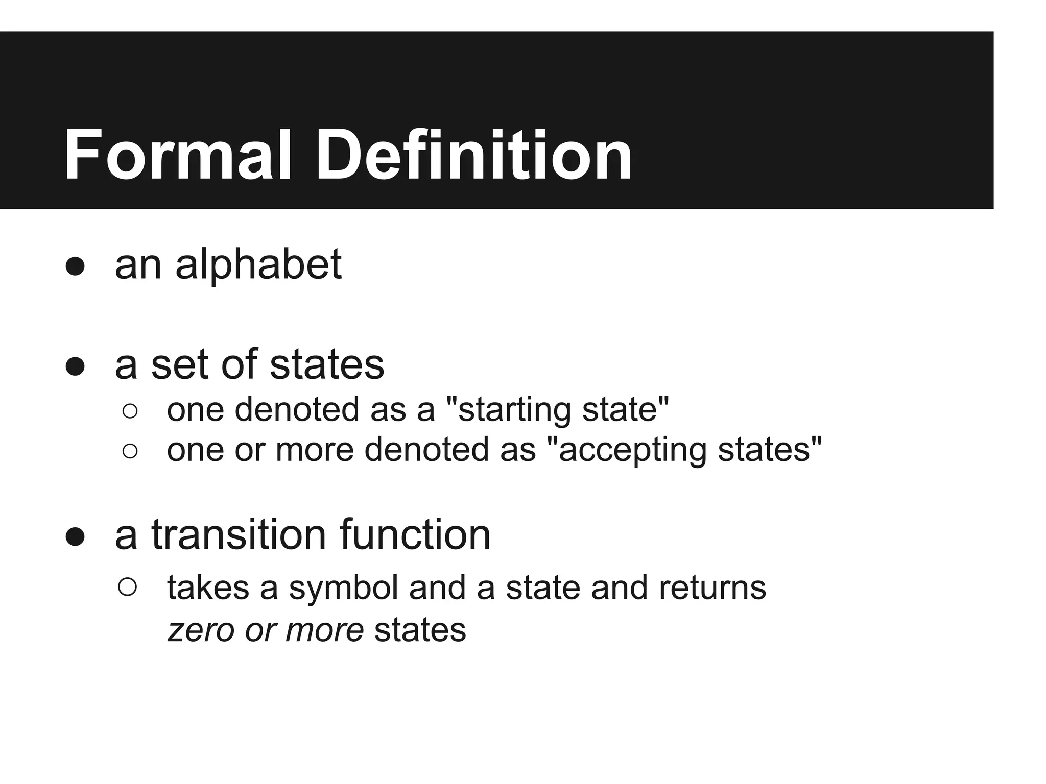 Formal Definition
● an alphabet

● a set of states
   ○ one denoted as a "starting state"
   ○ one or more denoted as "accepting states"

● a transition function
  ○ takes a symbol and a state and returns
      zero or more states
 