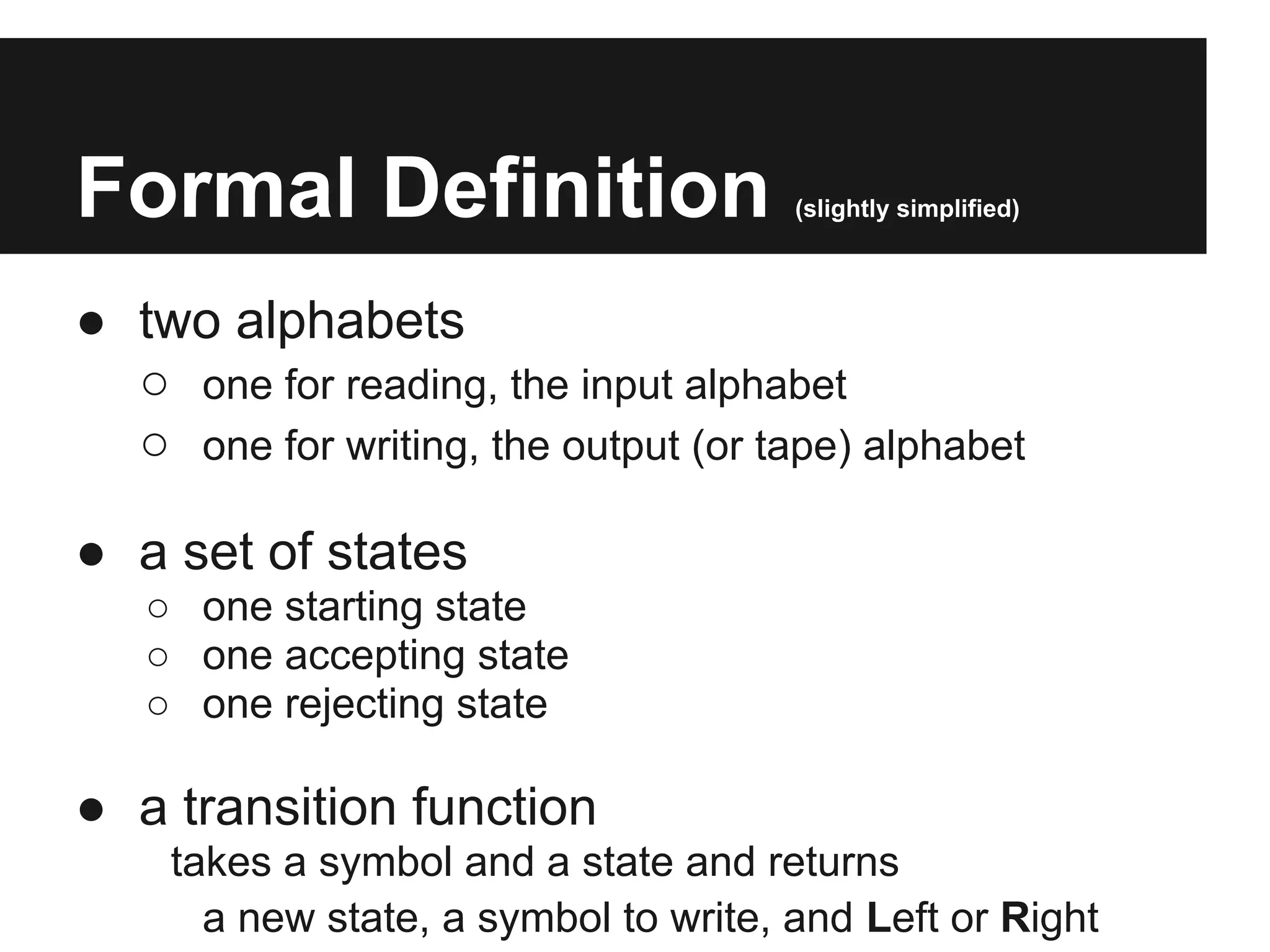 Formal Definition                      (slightly simplified)



● two alphabets
  ○ one for reading, the input alphabet
  ○ one for writing, the output (or tape) alphabet

● a set of states
   ○ one starting state
   ○ one accepting state
   ○ one rejecting state

● a transition function
     takes a symbol and a state and returns
       a new state, a symbol to write, and Left or Right
 