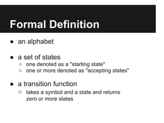Formal Definition
● an alphabet

● a set of states
   ○ one denoted as a "starting state"
   ○ one or more denoted as "accepting states"

● a transition function
  ○ takes a symbol and a state and returns
      zero or more states
 