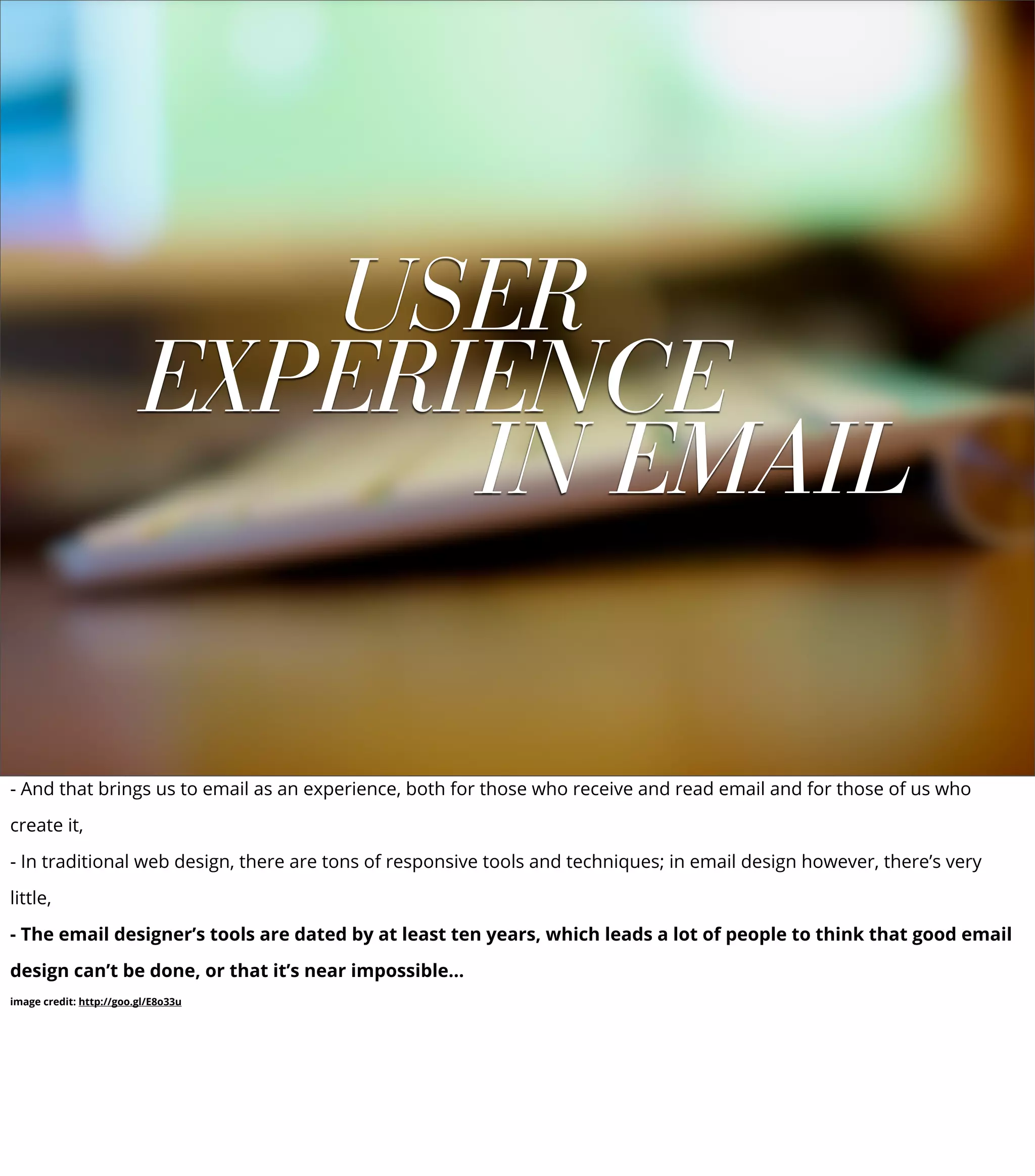 USER
EXPERIENCE
IN EMAIL
- And that brings us to email as an experience, both for those who receive and read email and for those of us who
create it,
- In traditional web design, there are tons of responsive tools and techniques; in email design however, there’s very
little,
- The email designer’s tools are dated by at least ten years, which leads a lot of people to think that good email
design can’t be done, or that it’s near impossible...
image credit: http://goo.gl/E8o33u
 