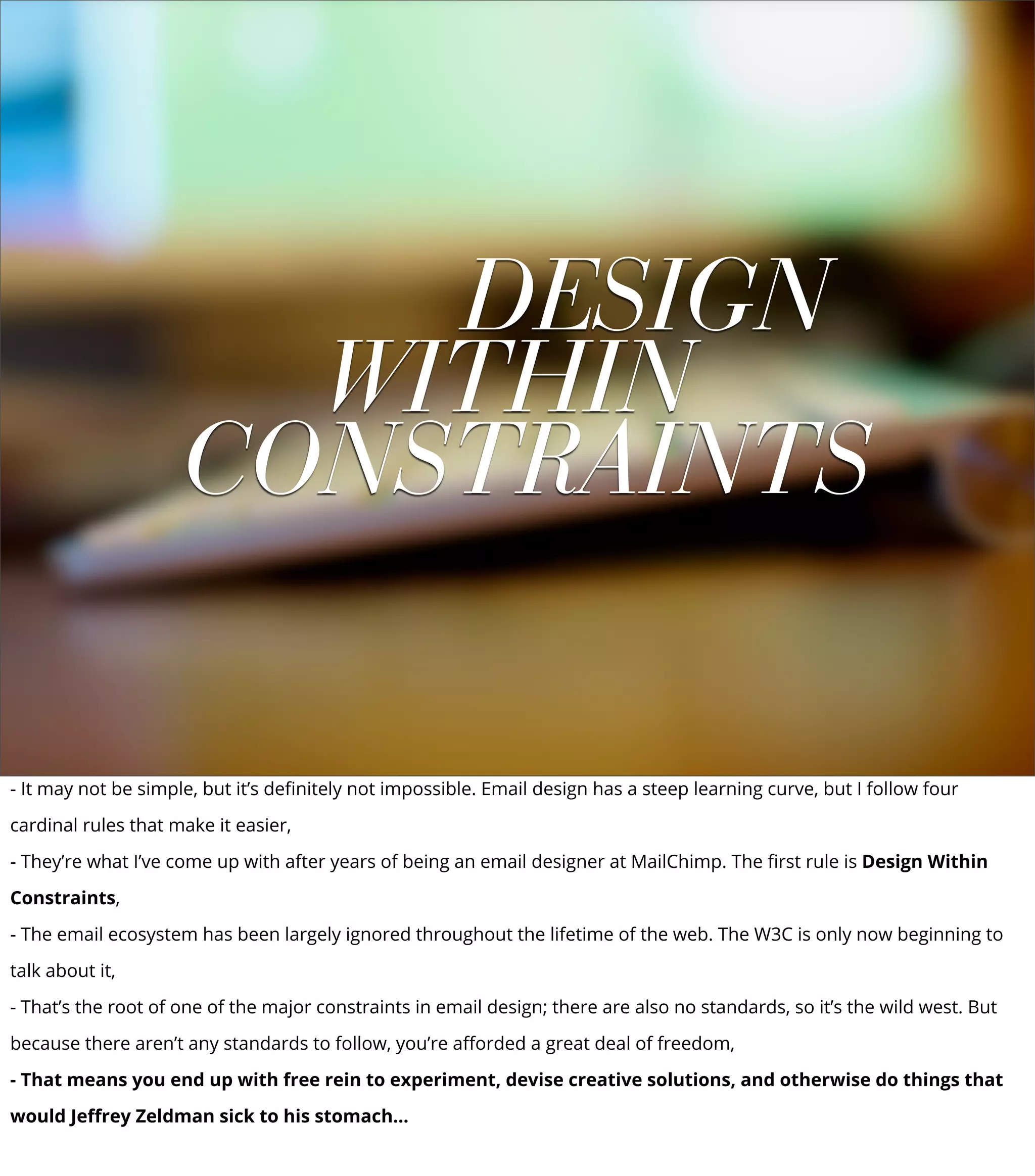 DESIGN
WITHIN
CONSTRAINTS
- It may not be simple, but it’s deﬁnitely not impossible. Email design has a steep learning curve, but I follow four
cardinal rules that make it easier,
- They’re what I’ve come up with after years of being an email designer at MailChimp. The ﬁrst rule is Design Within
Constraints,
- The email ecosystem has been largely ignored throughout the lifetime of the web. The W3C is only now beginning to
talk about it,
- That’s the root of one of the major constraints in email design; there are also no standards, so it’s the wild west. But
because there aren’t any standards to follow, you’re aﬀorded a great deal of freedom,
- That means you end up with free rein to experiment, devise creative solutions, and otherwise do things that
would Jeﬀrey Zeldman sick to his stomach...
 