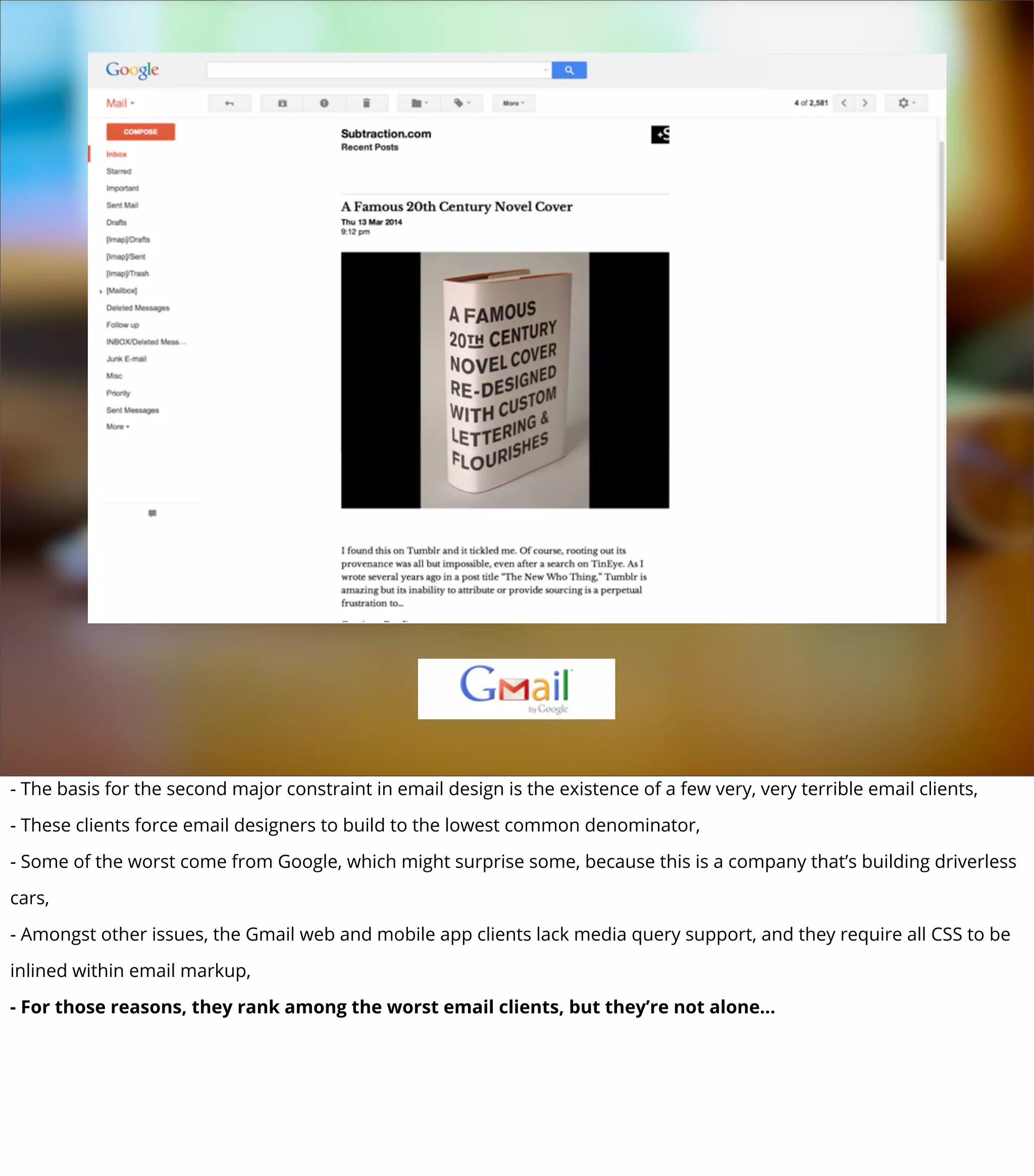- The basis for the second major constraint in email design is the existence of a few very, very terrible email clients,
- These clients force email designers to build to the lowest common denominator,
- Some of the worst come from Google, which might surprise some, because this is a company that’s building driverless
cars,
- Amongst other issues, the Gmail web and mobile app clients lack media query support, and they require all CSS to be
inlined within email markup,
- For those reasons, they rank among the worst email clients, but they’re not alone...
 
