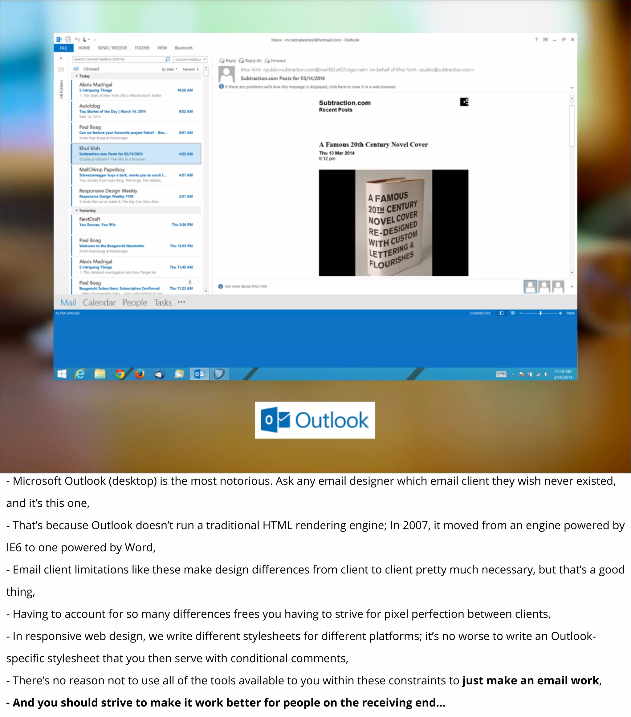 - Microsoft Outlook (desktop) is the most notorious. Ask any email designer which email client they wish never existed,
and it’s this one,
- That’s because Outlook doesn’t run a traditional HTML rendering engine; In 2007, it moved from an engine powered by
IE6 to one powered by Word,
- Email client limitations like these make design diﬀerences from client to client pretty much necessary, but that’s a good
thing,
- Having to account for so many diﬀerences frees you having to strive for pixel perfection between clients,
- In responsive web design, we write diﬀerent stylesheets for diﬀerent platforms; it’s no worse to write an Outlook-
speciﬁc stylesheet that you then serve with conditional comments,
- There’s no reason not to use all of the tools available to you within these constraints to just make an email work,
- And you should strive to make it work better for people on the receiving end...
 
