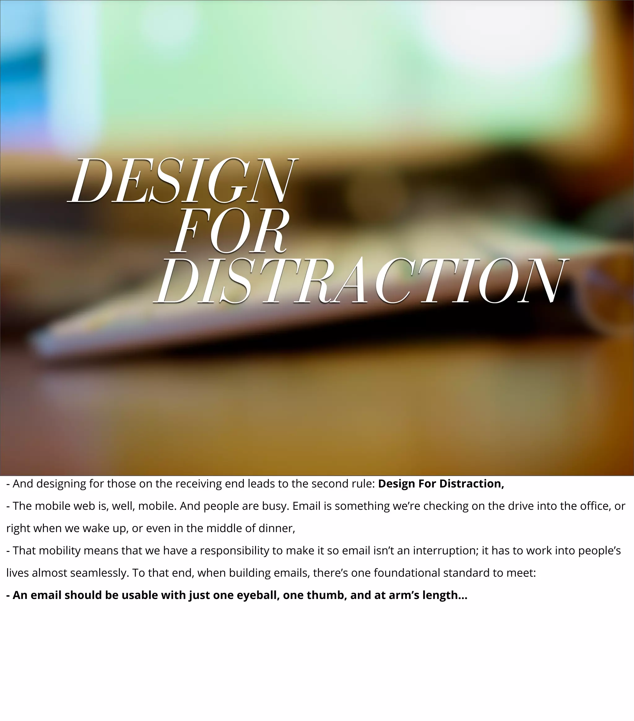 DESIGN
FOR
DISTRACTION
- And designing for those on the receiving end leads to the second rule: Design For Distraction,
- The mobile web is, well, mobile. And people are busy. Email is something we’re checking on the drive into the oﬃce, or
right when we wake up, or even in the middle of dinner,
- That mobility means that we have a responsibility to make it so email isn’t an interruption; it has to work into people’s
lives almost seamlessly. To that end, when building emails, there’s one foundational standard to meet:
- An email should be usable with just one eyeball, one thumb, and at arm’s length...
 