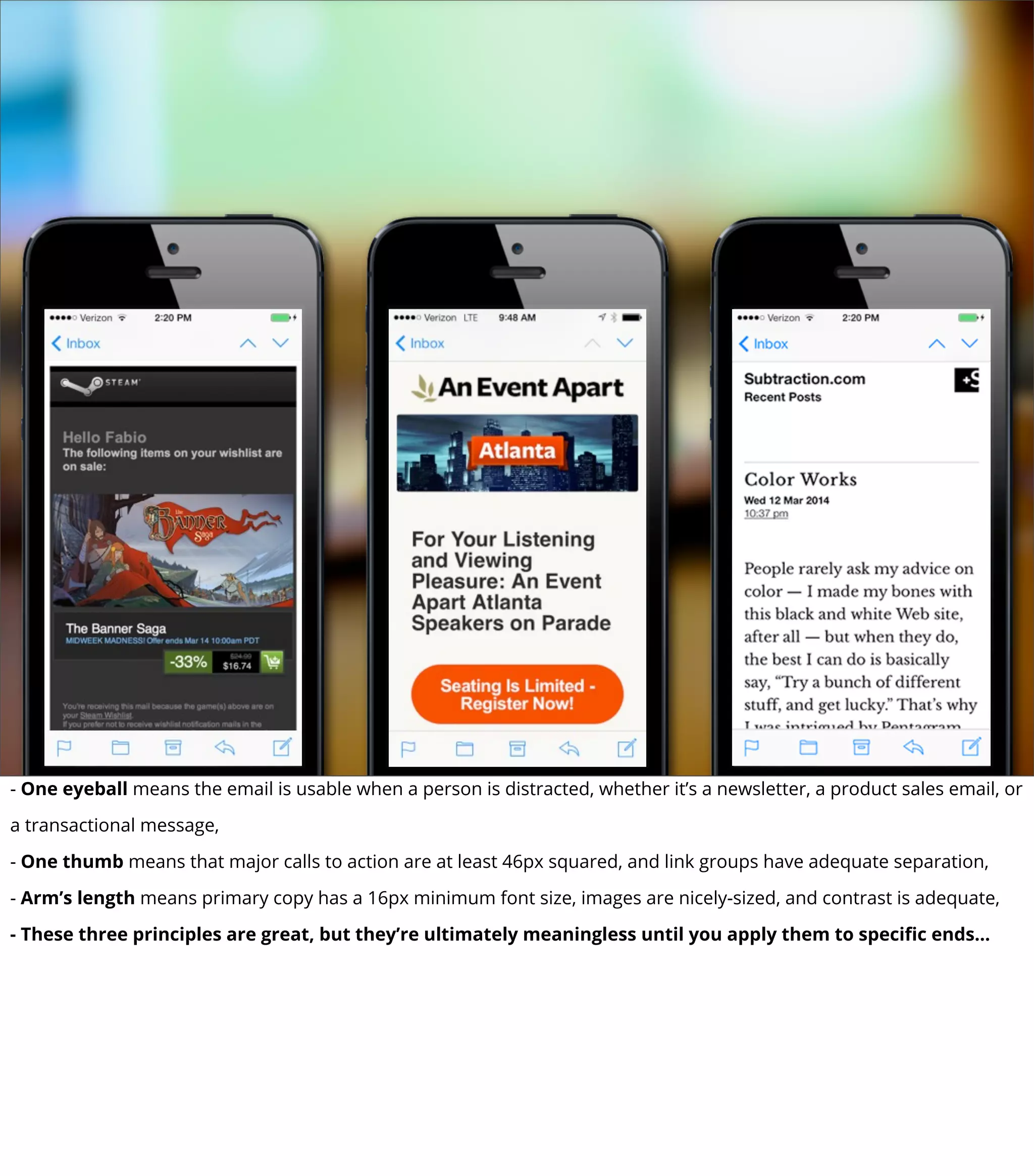 - One eyeball means the email is usable when a person is distracted, whether it’s a newsletter, a product sales email, or
a transactional message,
- One thumb means that major calls to action are at least 46px squared, and link groups have adequate separation,
- Arm’s length means primary copy has a 16px minimum font size, images are nicely-sized, and contrast is adequate,
- These three principles are great, but they’re ultimately meaningless until you apply them to speciﬁc ends...
 