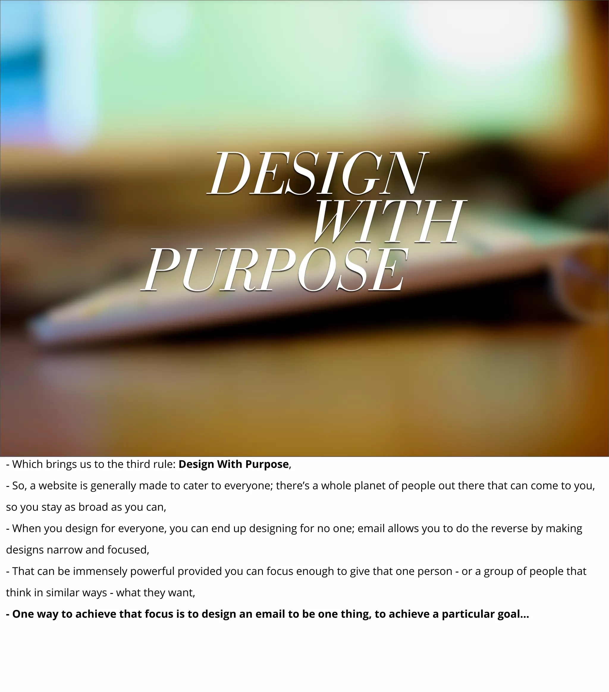DESIGN
WITH
PURPOSE
- Which brings us to the third rule: Design With Purpose,
- So, a website is generally made to cater to everyone; there’s a whole planet of people out there that can come to you,
so you stay as broad as you can,
- When you design for everyone, you can end up designing for no one; email allows you to do the reverse by making
designs narrow and focused,
- That can be immensely powerful provided you can focus enough to give that one person - or a group of people that
think in similar ways - what they want,
- One way to achieve that focus is to design an email to be one thing, to achieve a particular goal...
 