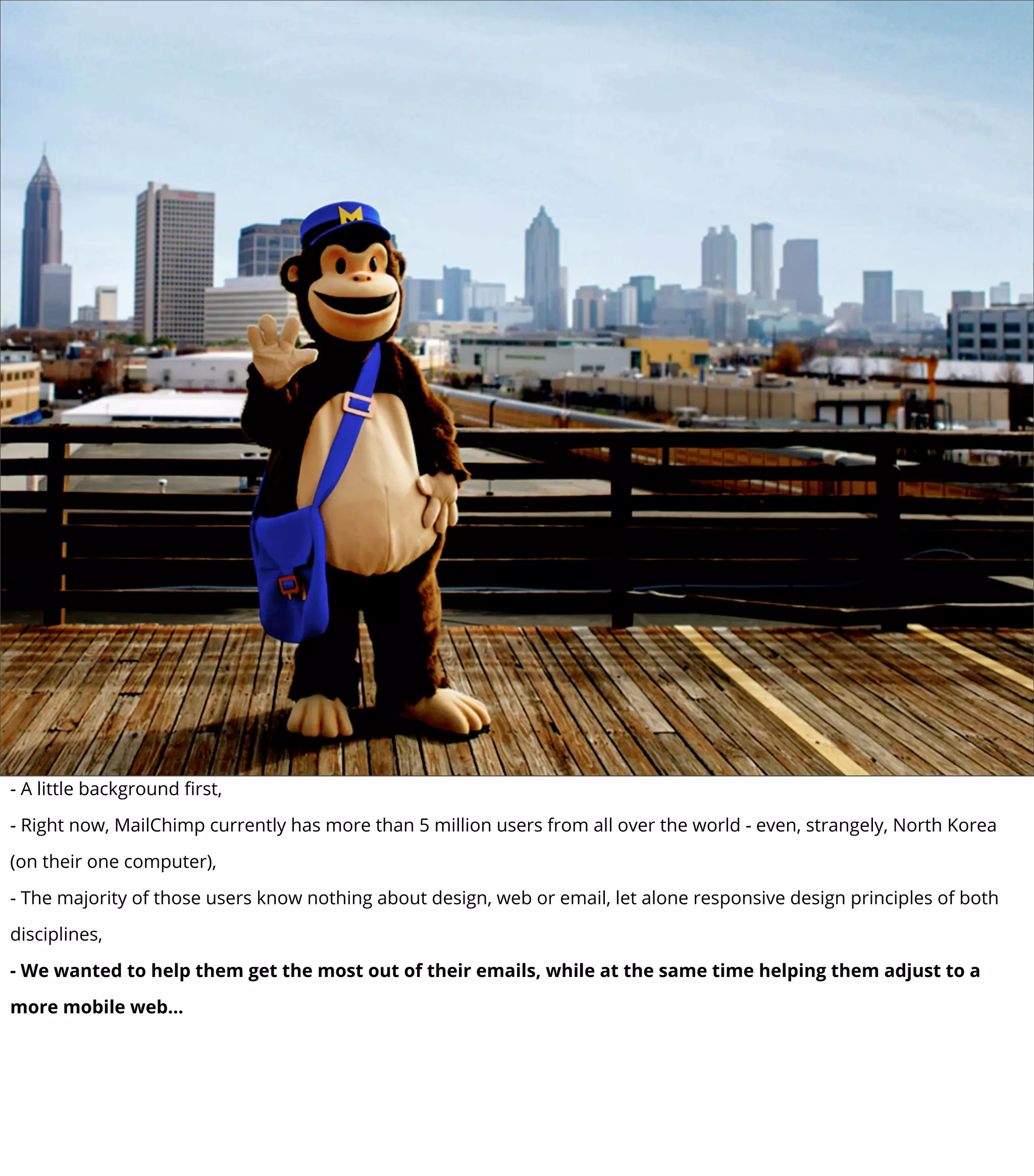 - A little background ﬁrst,
- Right now, MailChimp currently has more than 5 million users from all over the world - even, strangely, North Korea
(on their one computer),
- The majority of those users know nothing about design, web or email, let alone responsive design principles of both
disciplines,
- We wanted to help them get the most out of their emails, while at the same time helping them adjust to a
more mobile web...
 
