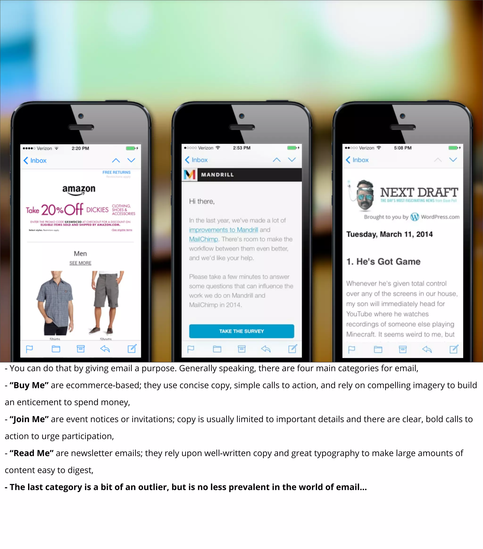 - You can do that by giving email a purpose. Generally speaking, there are four main categories for email,
- “Buy Me” are ecommerce-based; they use concise copy, simple calls to action, and rely on compelling imagery to build
an enticement to spend money,
- “Join Me” are event notices or invitations; copy is usually limited to important details and there are clear, bold calls to
action to urge participation,
- “Read Me” are newsletter emails; they rely upon well-written copy and great typography to make large amounts of
content easy to digest,
- The last category is a bit of an outlier, but is no less prevalent in the world of email...
 