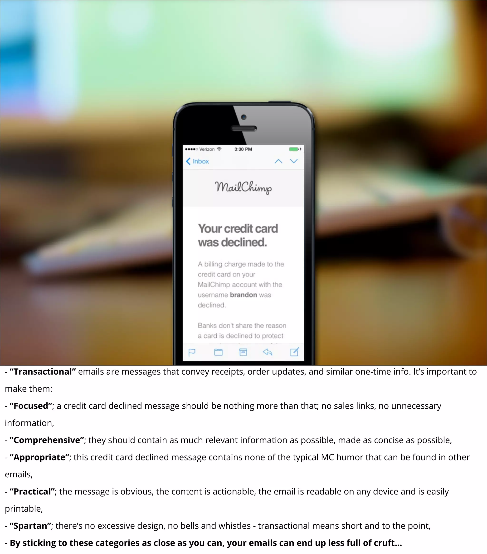 - “Transactional” emails are messages that convey receipts, order updates, and similar one-time info. It’s important to
make them:
- “Focused”; a credit card declined message should be nothing more than that; no sales links, no unnecessary
information,
- ”Comprehensive”; they should contain as much relevant information as possible, made as concise as possible,
- “Appropriate”; this credit card declined message contains none of the typical MC humor that can be found in other
emails,
- “Practical”; the message is obvious, the content is actionable, the email is readable on any device and is easily
printable,
- “Spartan”; there’s no excessive design, no bells and whistles - transactional means short and to the point,
- By sticking to these categories as close as you can, your emails can end up less full of cruft...
 