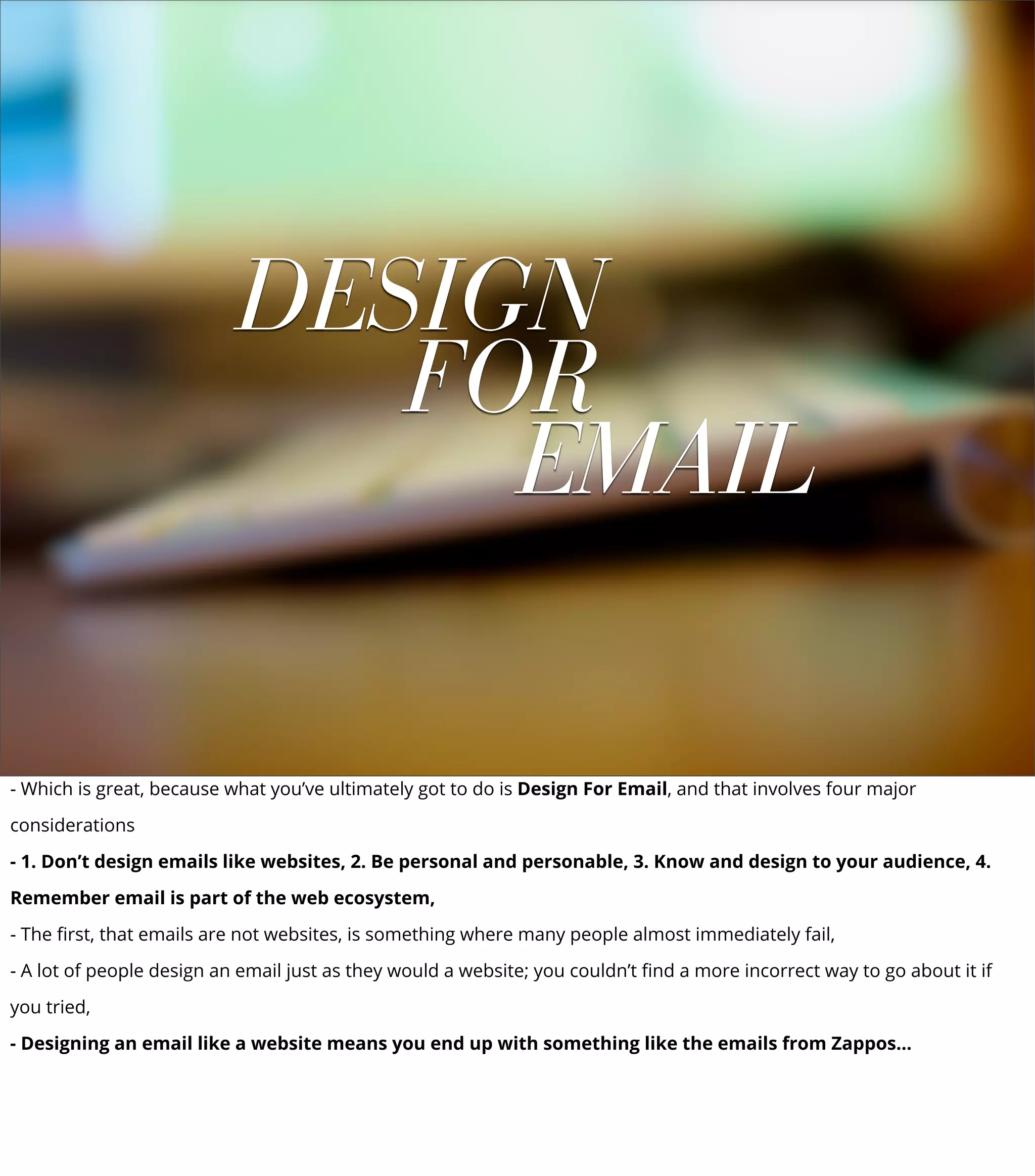 DESIGN
FOR
EMAIL
- Which is great, because what you’ve ultimately got to do is Design For Email, and that involves four major
considerations
- 1. Don’t design emails like websites, 2. Be personal and personable, 3. Know and design to your audience, 4.
Remember email is part of the web ecosystem,
- The ﬁrst, that emails are not websites, is something where many people almost immediately fail,
- A lot of people design an email just as they would a website; you couldn’t ﬁnd a more incorrect way to go about it if
you tried,
- Designing an email like a website means you end up with something like the emails from Zappos...
 
