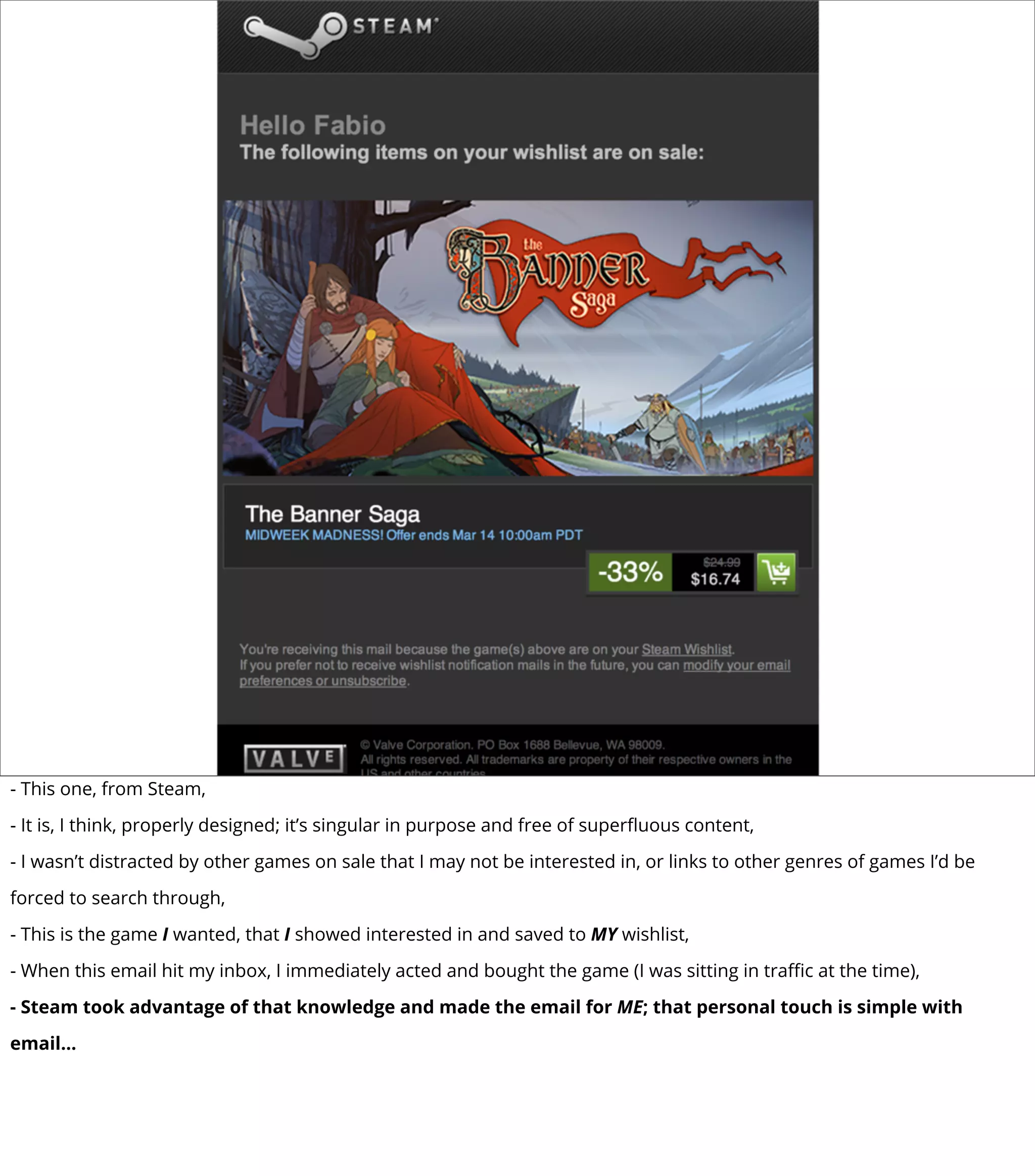 - This one, from Steam,
- It is, I think, properly designed; it’s singular in purpose and free of superﬂuous content,
- I wasn’t distracted by other games on sale that I may not be interested in, or links to other genres of games I’d be
forced to search through,
- This is the game I wanted, that I showed interested in and saved to MY wishlist,
- When this email hit my inbox, I immediately acted and bought the game (I was sitting in traﬃc at the time),
- Steam took advantage of that knowledge and made the email for ME; that personal touch is simple with
email...
 
