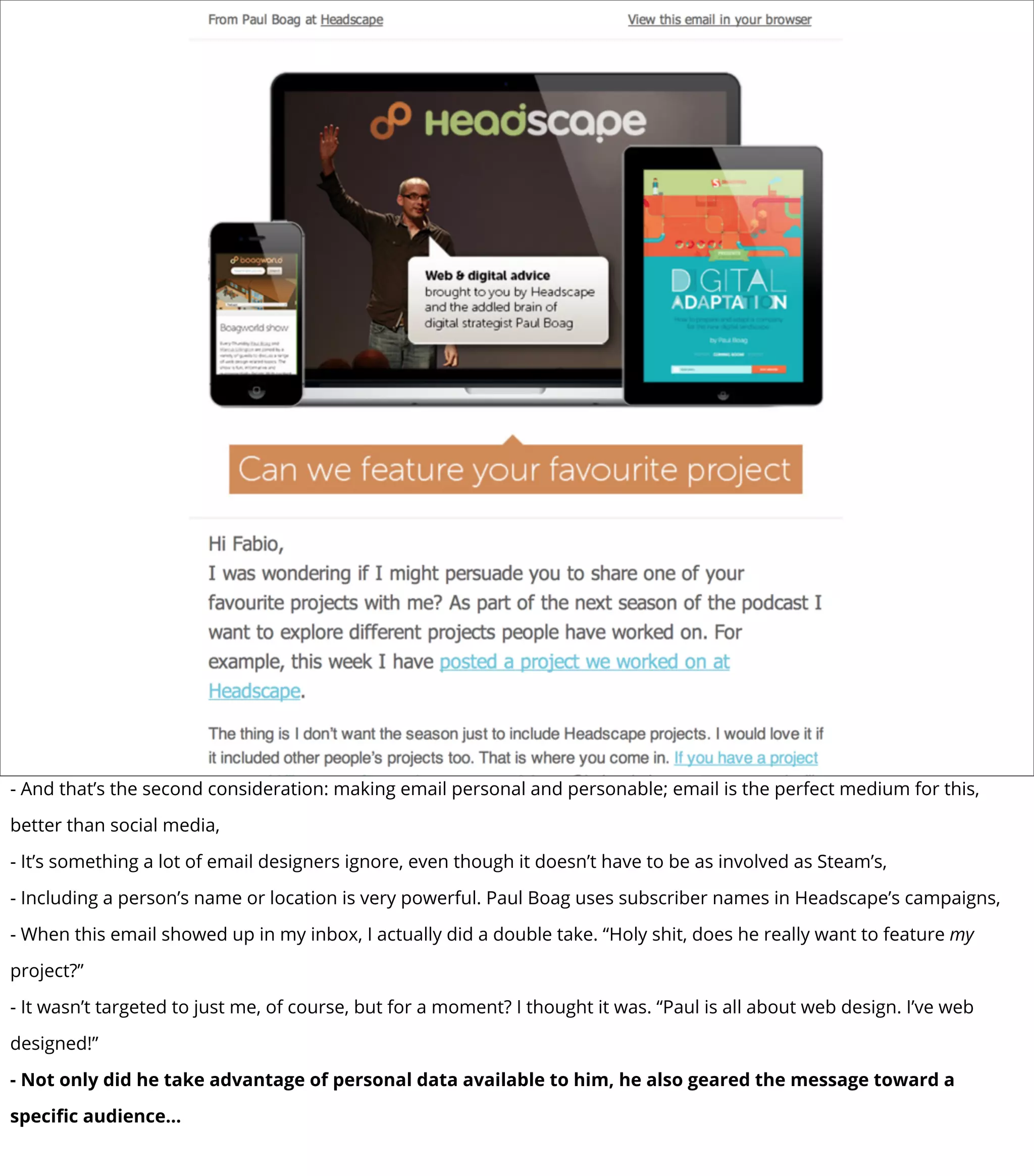 - And that’s the second consideration: making email personal and personable; email is the perfect medium for this,
better than social media,
- It’s something a lot of email designers ignore, even though it doesn’t have to be as involved as Steam’s,
- Including a person’s name or location is very powerful. Paul Boag uses subscriber names in Headscape’s campaigns,
- When this email showed up in my inbox, I actually did a double take. “Holy shit, does he really want to feature my
project?”
- It wasn’t targeted to just me, of course, but for a moment? I thought it was. “Paul is all about web design. I’ve web
designed!”
- Not only did he take advantage of personal data available to him, he also geared the message toward a
speciﬁc audience...
 