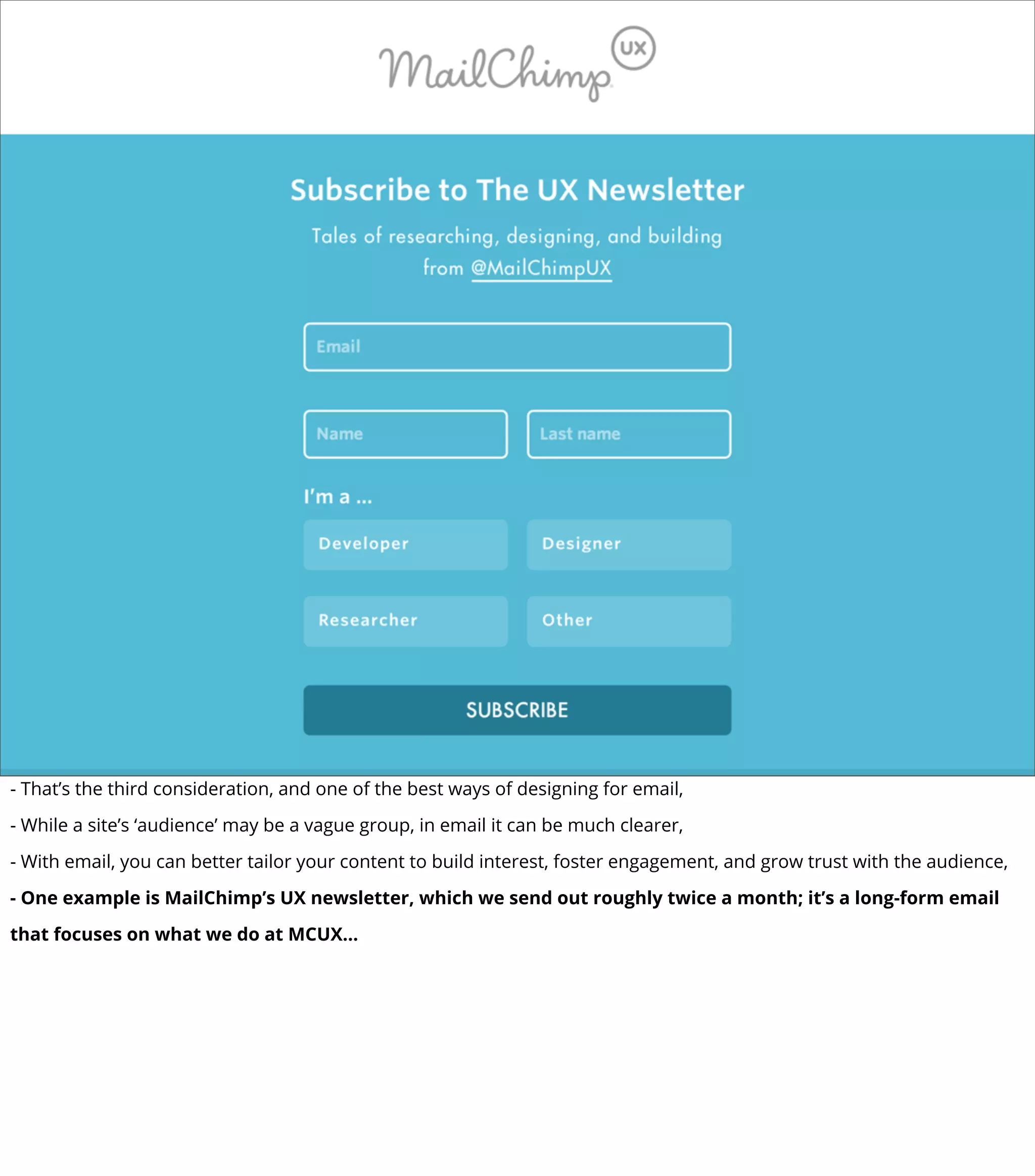 - That’s the third consideration, and one of the best ways of designing for email,
- While a site’s ‘audience’ may be a vague group, in email it can be much clearer,
- With email, you can better tailor your content to build interest, foster engagement, and grow trust with the audience,
- One example is MailChimp’s UX newsletter, which we send out roughly twice a month; it’s a long-form email
that focuses on what we do at MCUX...
 