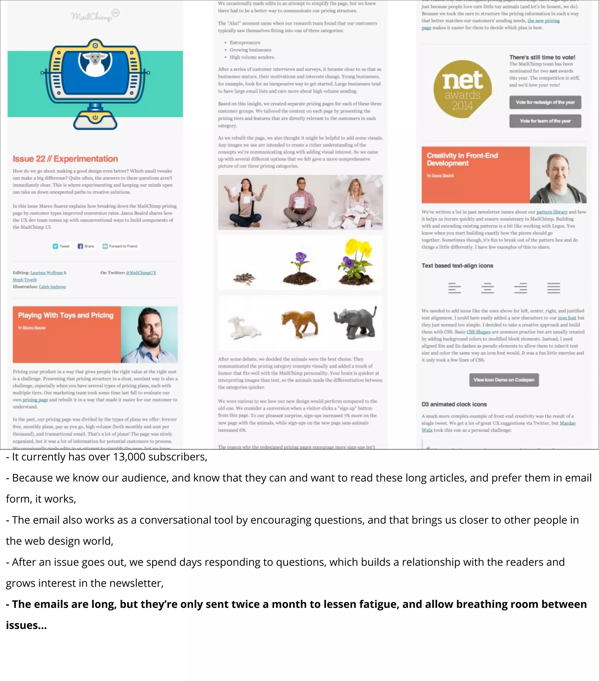 - It currently has over 13,000 subscribers,
- Because we know our audience, and know that they can and want to read these long articles, and prefer them in email
form, it works,
- The email also works as a conversational tool by encouraging questions, and that brings us closer to other people in
the web design world,
- After an issue goes out, we spend days responding to questions, which builds a relationship with the readers and
grows interest in the newsletter,
- The emails are long, but they’re only sent twice a month to lessen fatigue, and allow breathing room between
issues...
 
