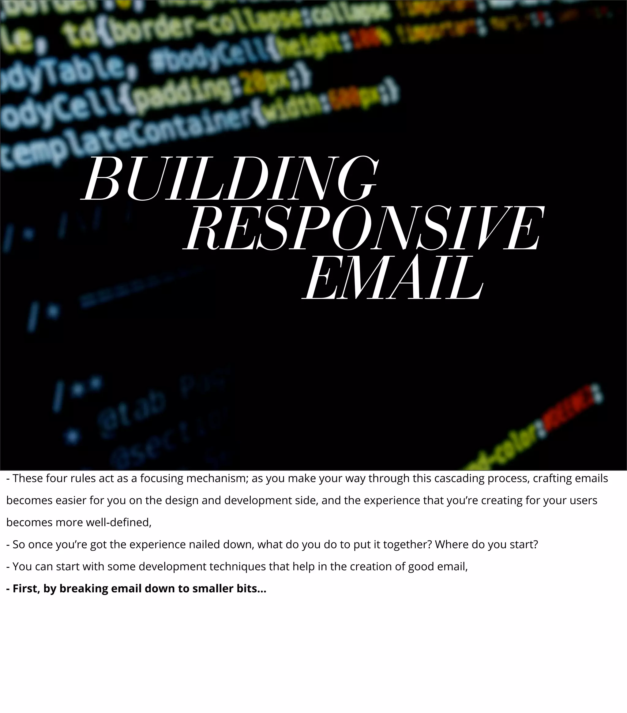 BUILDING
RESPONSIVE
EMAIL
- These four rules act as a focusing mechanism; as you make your way through this cascading process, crafting emails
becomes easier for you on the design and development side, and the experience that you’re creating for your users
becomes more well-deﬁned,
- So once you’re got the experience nailed down, what do you do to put it together? Where do you start?
- You can start with some development techniques that help in the creation of good email,
- First, by breaking email down to smaller bits...
 