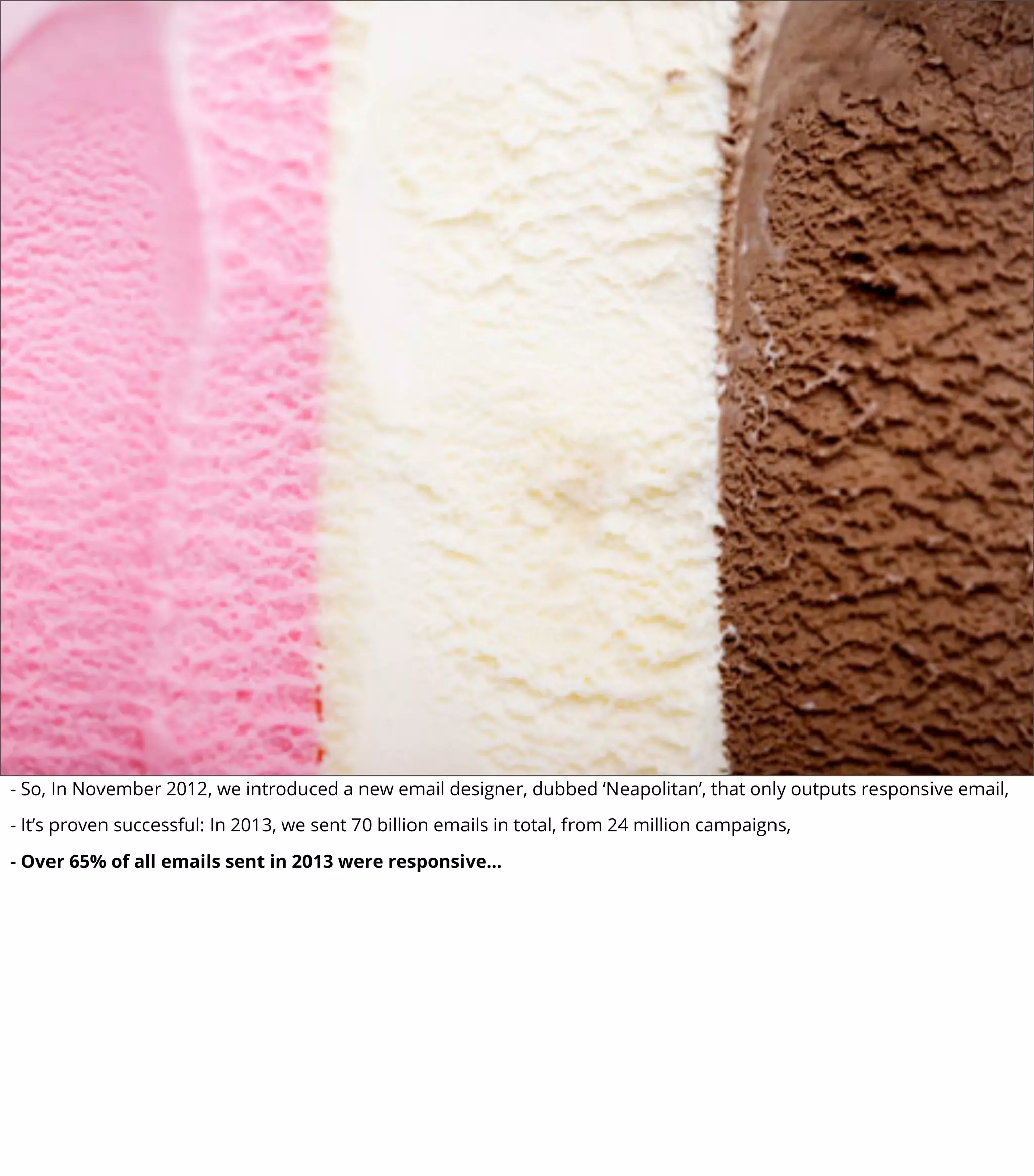 - So, In November 2012, we introduced a new email designer, dubbed ‘Neapolitan’, that only outputs responsive email,
- It’s proven successful: In 2013, we sent 70 billion emails in total, from 24 million campaigns,
- Over 65% of all emails sent in 2013 were responsive...
 