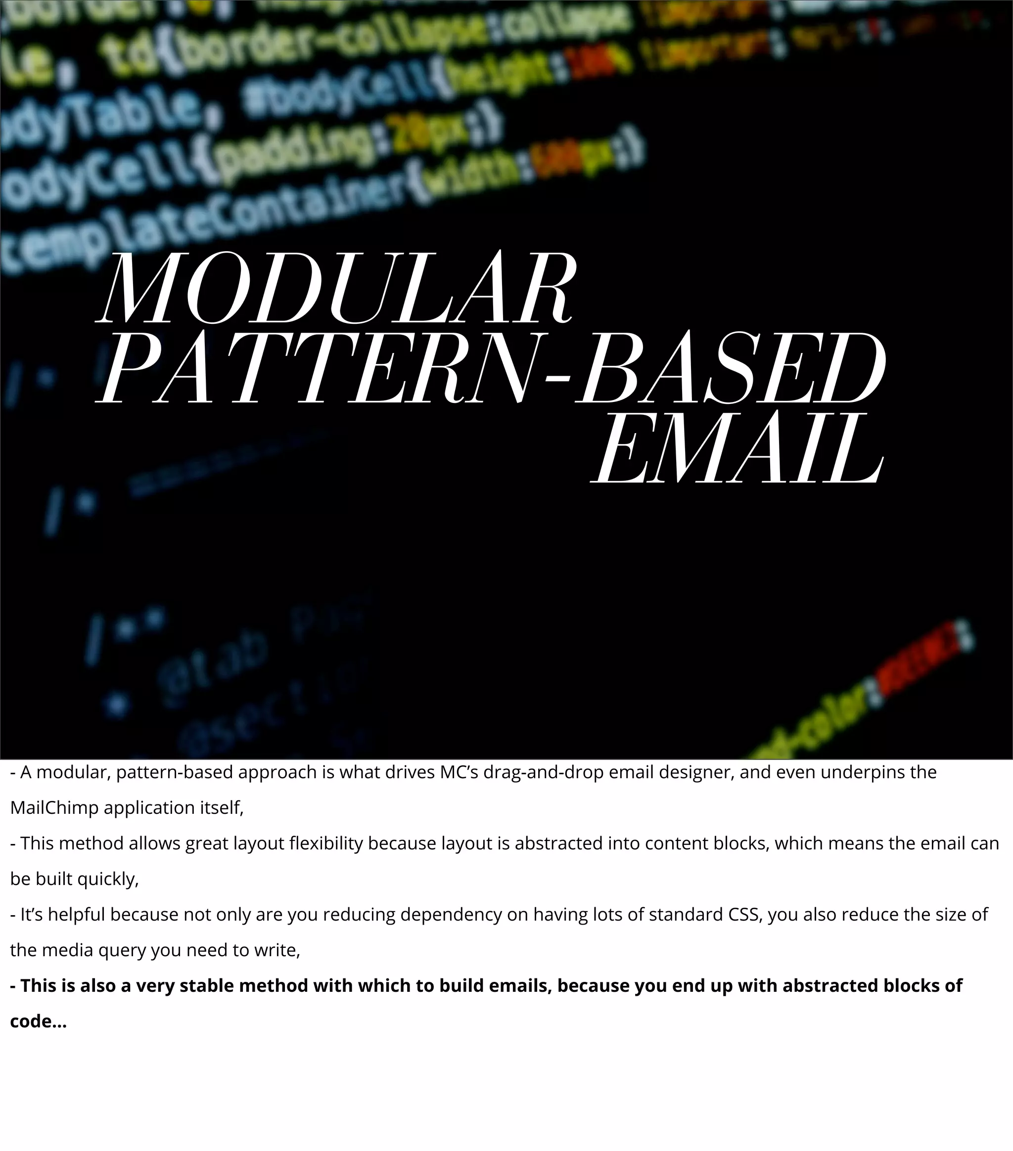 MODULAR
PATTERN-BASED
EMAIL
- A modular, pattern-based approach is what drives MC’s drag-and-drop email designer, and even underpins the
MailChimp application itself,
- This method allows great layout ﬂexibility because layout is abstracted into content blocks, which means the email can
be built quickly,
- It’s helpful because not only are you reducing dependency on having lots of standard CSS, you also reduce the size of
the media query you need to write,
- This is also a very stable method with which to build emails, because you end up with abstracted blocks of
code...
 