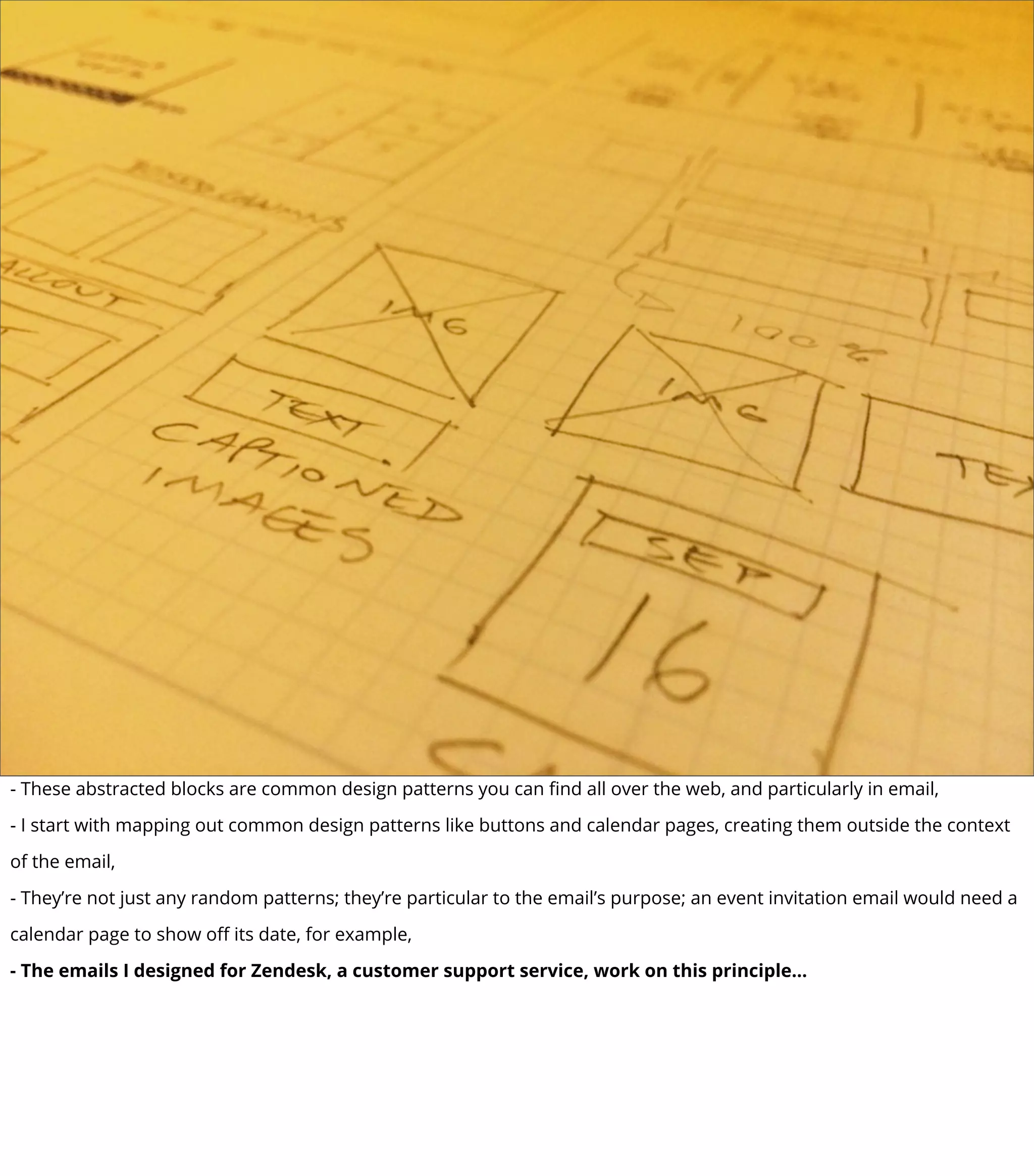 - These abstracted blocks are common design patterns you can ﬁnd all over the web, and particularly in email,
- I start with mapping out common design patterns like buttons and calendar pages, creating them outside the context
of the email,
- They’re not just any random patterns; they’re particular to the email’s purpose; an event invitation email would need a
calendar page to show oﬀ its date, for example,
- The emails I designed for Zendesk, a customer support service, work on this principle...
 