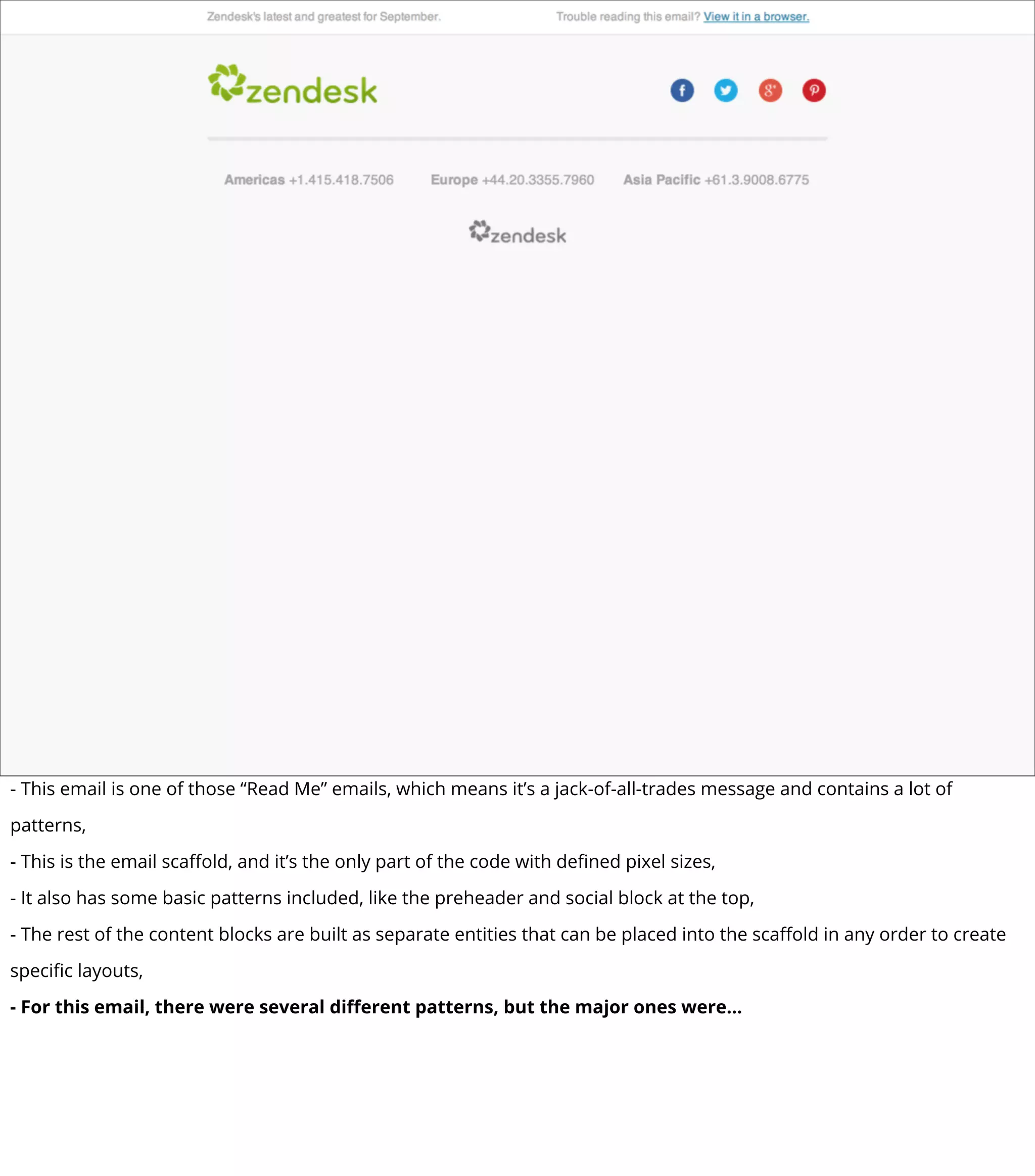 - This email is one of those “Read Me” emails, which means it’s a jack-of-all-trades message and contains a lot of
patterns,
- This is the email scaﬀold, and it’s the only part of the code with deﬁned pixel sizes,
- It also has some basic patterns included, like the preheader and social block at the top,
- The rest of the content blocks are built as separate entities that can be placed into the scaﬀold in any order to create
speciﬁc layouts,
- For this email, there were several diﬀerent patterns, but the major ones were...
 
