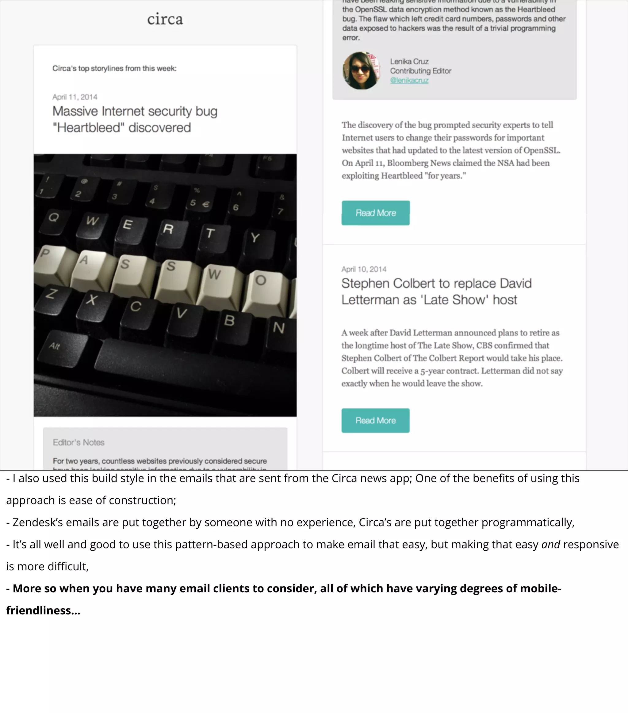 - I also used this build style in the emails that are sent from the Circa news app; One of the beneﬁts of using this
approach is ease of construction;
- Zendesk’s emails are put together by someone with no experience, Circa’s are put together programmatically,
- It’s all well and good to use this pattern-based approach to make email that easy, but making that easy and responsive
is more diﬃcult,
- More so when you have many email clients to consider, all of which have varying degrees of mobile-
friendliness...
 