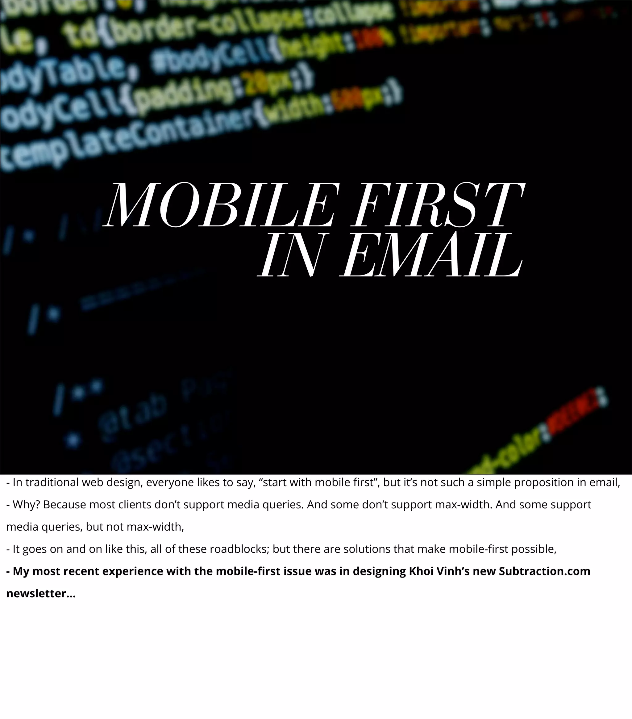 MOBILE FIRST
IN EMAIL
- In traditional web design, everyone likes to say, “start with mobile ﬁrst”, but it’s not such a simple proposition in email,
- Why? Because most clients don’t support media queries. And some don’t support max-width. And some support
media queries, but not max-width,
- It goes on and on like this, all of these roadblocks; but there are solutions that make mobile-ﬁrst possible,
- My most recent experience with the mobile-ﬁrst issue was in designing Khoi Vinh’s new Subtraction.com
newsletter...
 
