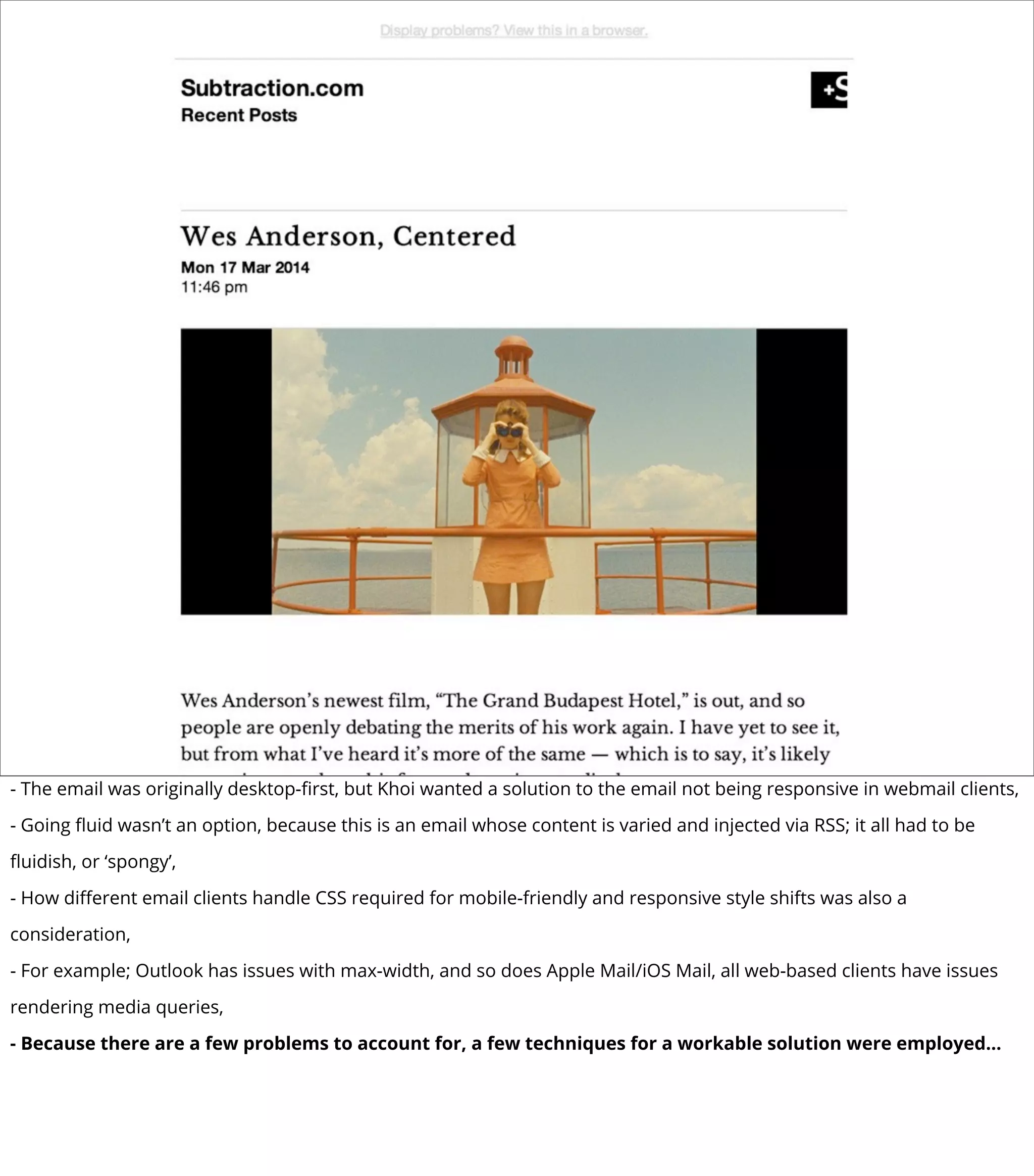 - The email was originally desktop-ﬁrst, but Khoi wanted a solution to the email not being responsive in webmail clients,
- Going ﬂuid wasn’t an option, because this is an email whose content is varied and injected via RSS; it all had to be
ﬂuidish, or ‘spongy’,
- How diﬀerent email clients handle CSS required for mobile-friendly and responsive style shifts was also a
consideration,
- For example; Outlook has issues with max-width, and so does Apple Mail/iOS Mail, all web-based clients have issues
rendering media queries,
- Because there are a few problems to account for, a few techniques for a workable solution were employed...
 
