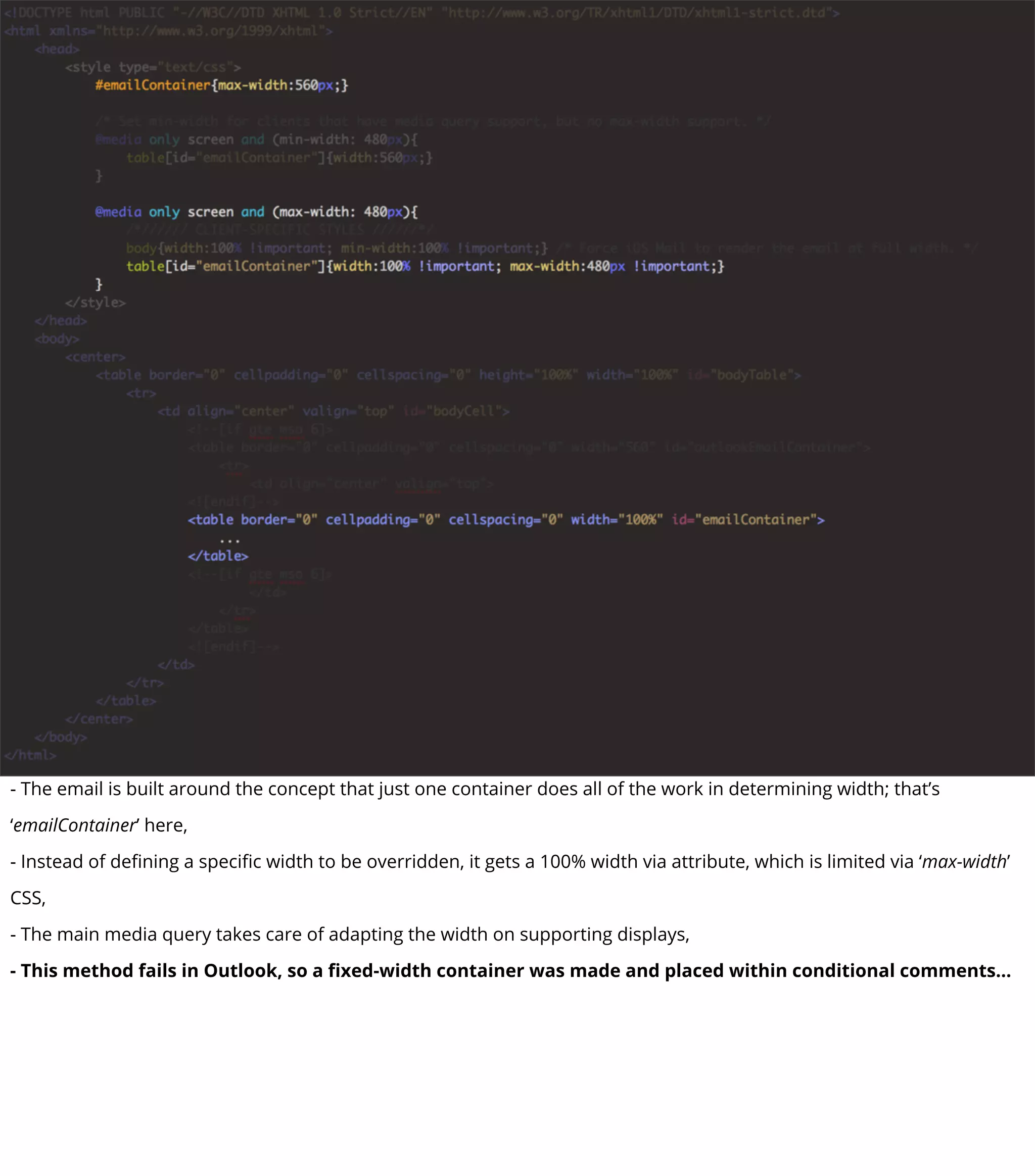 - The email is built around the concept that just one container does all of the work in determining width; that’s
‘emailContainer’ here,
- Instead of deﬁning a speciﬁc width to be overridden, it gets a 100% width via attribute, which is limited via ‘max-width’
CSS,
- The main media query takes care of adapting the width on supporting displays,
- This method fails in Outlook, so a ﬁxed-width container was made and placed within conditional comments...
 