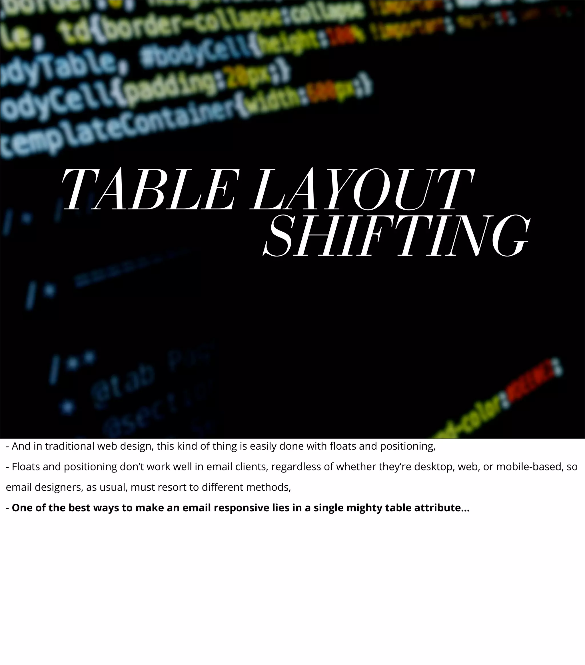 TABLE LAYOUT
SHIFTING
- And in traditional web design, this kind of thing is easily done with ﬂoats and positioning,
- Floats and positioning don’t work well in email clients, regardless of whether they’re desktop, web, or mobile-based, so
email designers, as usual, must resort to diﬀerent methods,
- One of the best ways to make an email responsive lies in a single mighty table attribute...
 