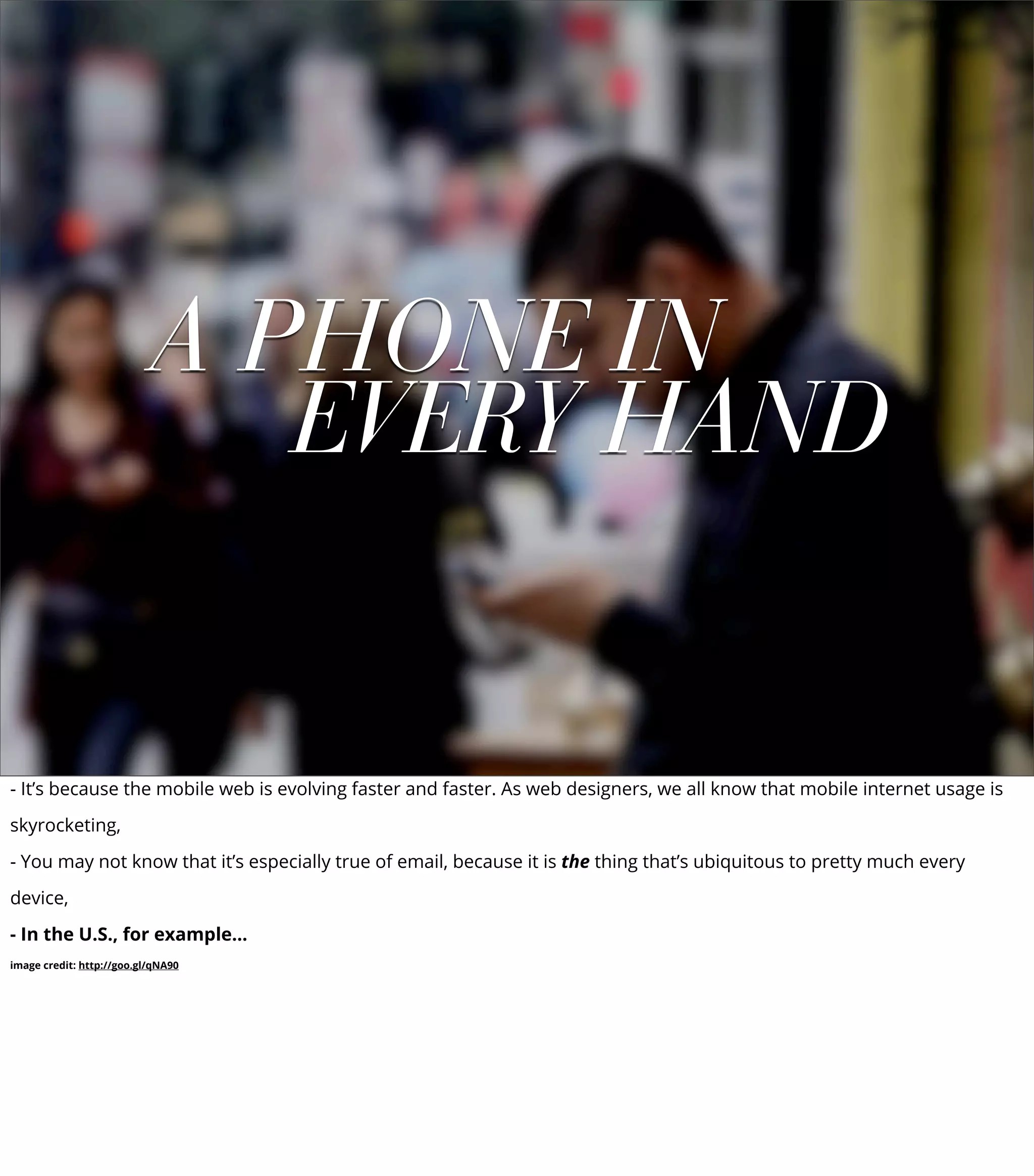 A PHONE IN
EVERY HAND
- It’s because the mobile web is evolving faster and faster. As web designers, we all know that mobile internet usage is
skyrocketing,
- You may not know that it’s especially true of email, because it is the thing that’s ubiquitous to pretty much every
device,
- In the U.S., for example...
image credit: http://goo.gl/qNA90
 