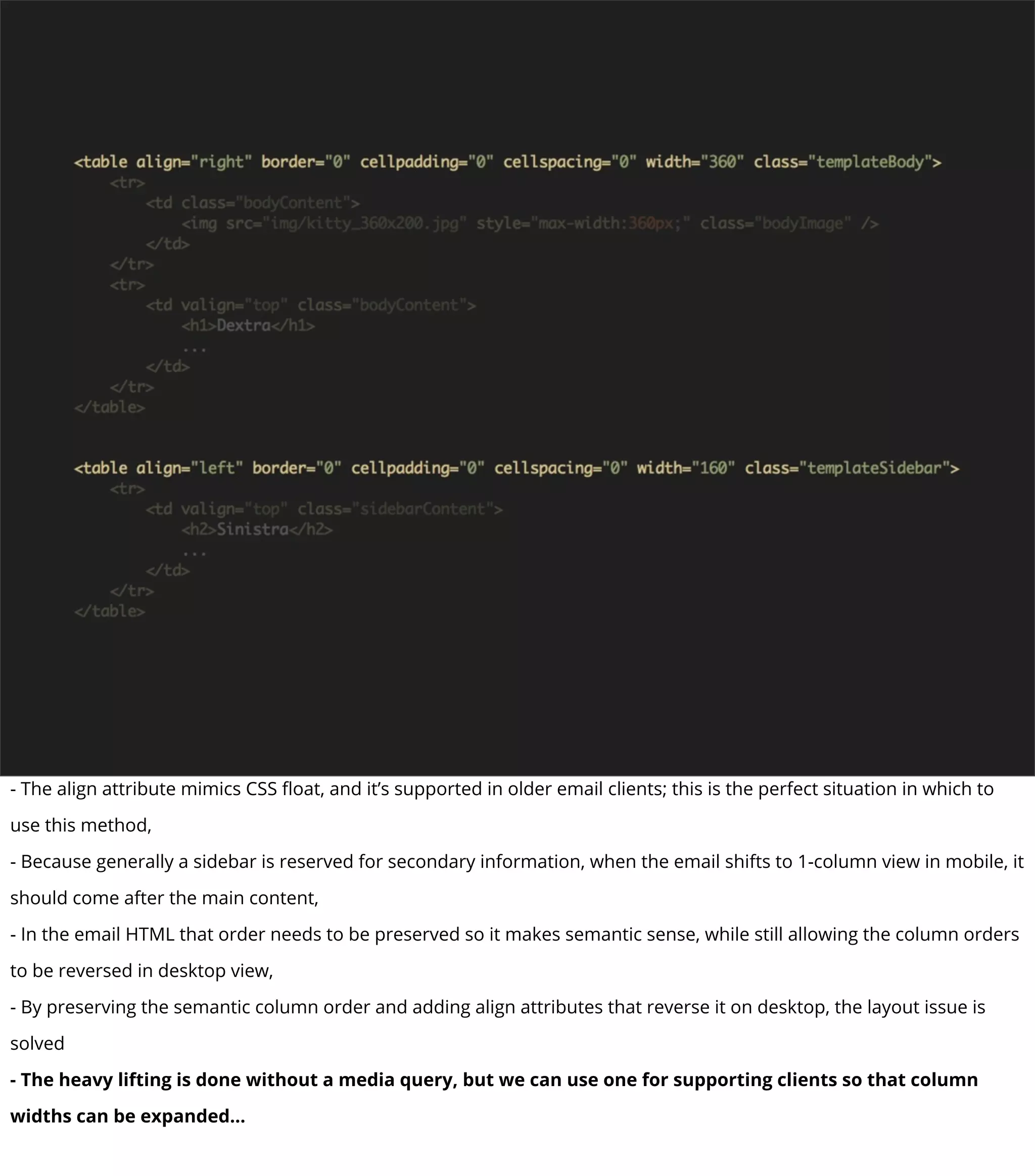 - The align attribute mimics CSS ﬂoat, and it’s supported in older email clients; this is the perfect situation in which to
use this method,
- Because generally a sidebar is reserved for secondary information, when the email shifts to 1-column view in mobile, it
should come after the main content,
- In the email HTML that order needs to be preserved so it makes semantic sense, while still allowing the column orders
to be reversed in desktop view,
- By preserving the semantic column order and adding align attributes that reverse it on desktop, the layout issue is
solved
- The heavy lifting is done without a media query, but we can use one for supporting clients so that column
widths can be expanded...
 