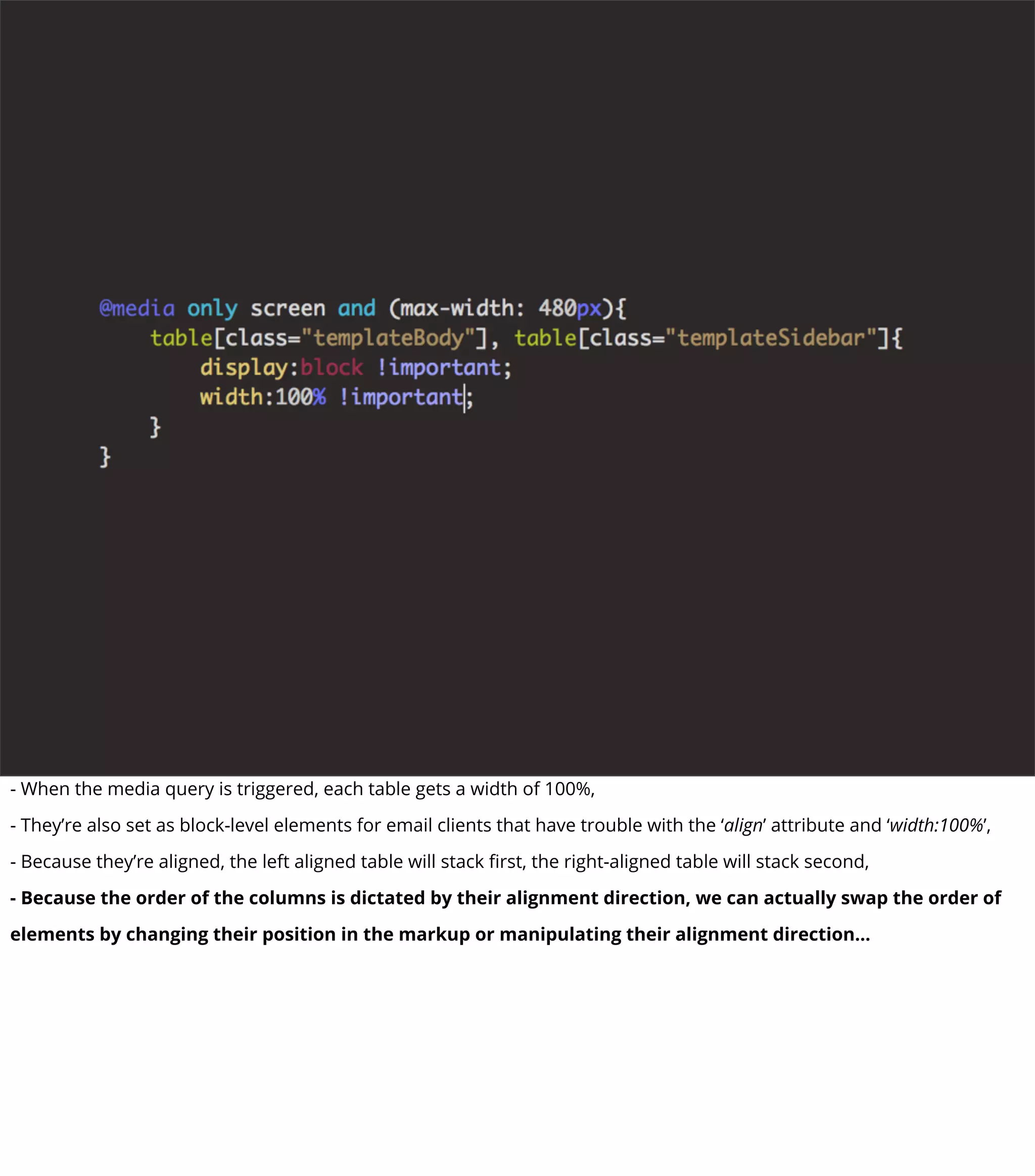 - When the media query is triggered, each table gets a width of 100%,
- They’re also set as block-level elements for email clients that have trouble with the ‘align’ attribute and ‘width:100%’,
- Because they’re aligned, the left aligned table will stack ﬁrst, the right-aligned table will stack second,
- Because the order of the columns is dictated by their alignment direction, we can actually swap the order of
elements by changing their position in the markup or manipulating their alignment direction...
 