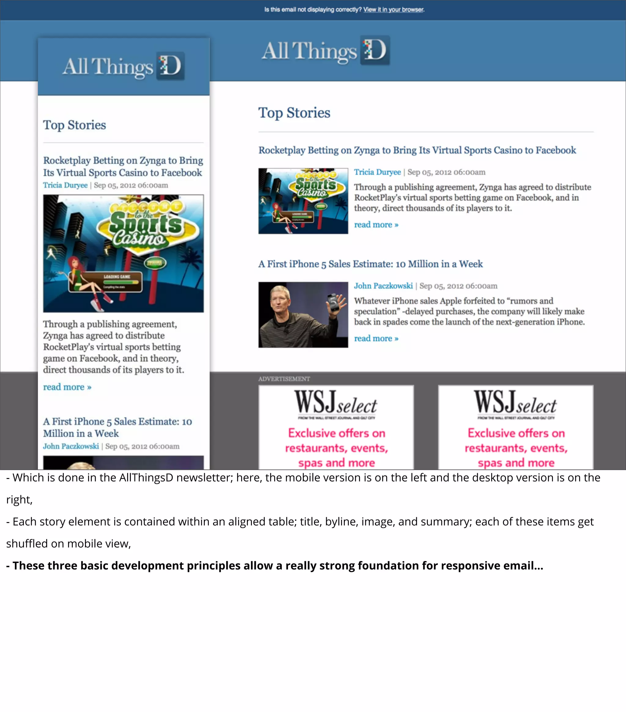 - Which is done in the AllThingsD newsletter; here, the mobile version is on the left and the desktop version is on the
right,
- Each story element is contained within an aligned table; title, byline, image, and summary; each of these items get
shuﬄed on mobile view,
- These three basic development principles allow a really strong foundation for responsive email...
 