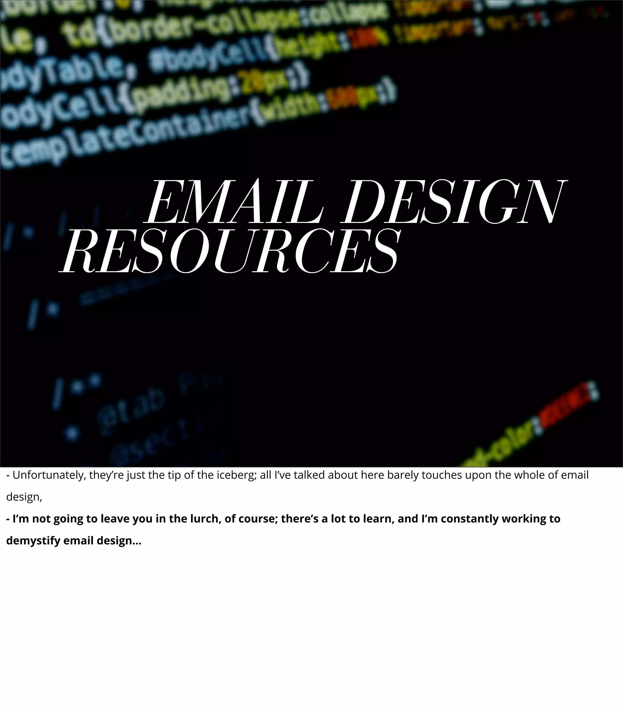 EMAIL DESIGN
RESOURCES
- Unfortunately, they’re just the tip of the iceberg; all I’ve talked about here barely touches upon the whole of email
design,
- I’m not going to leave you in the lurch, of course; there’s a lot to learn, and I’m constantly working to
demystify email design...
 