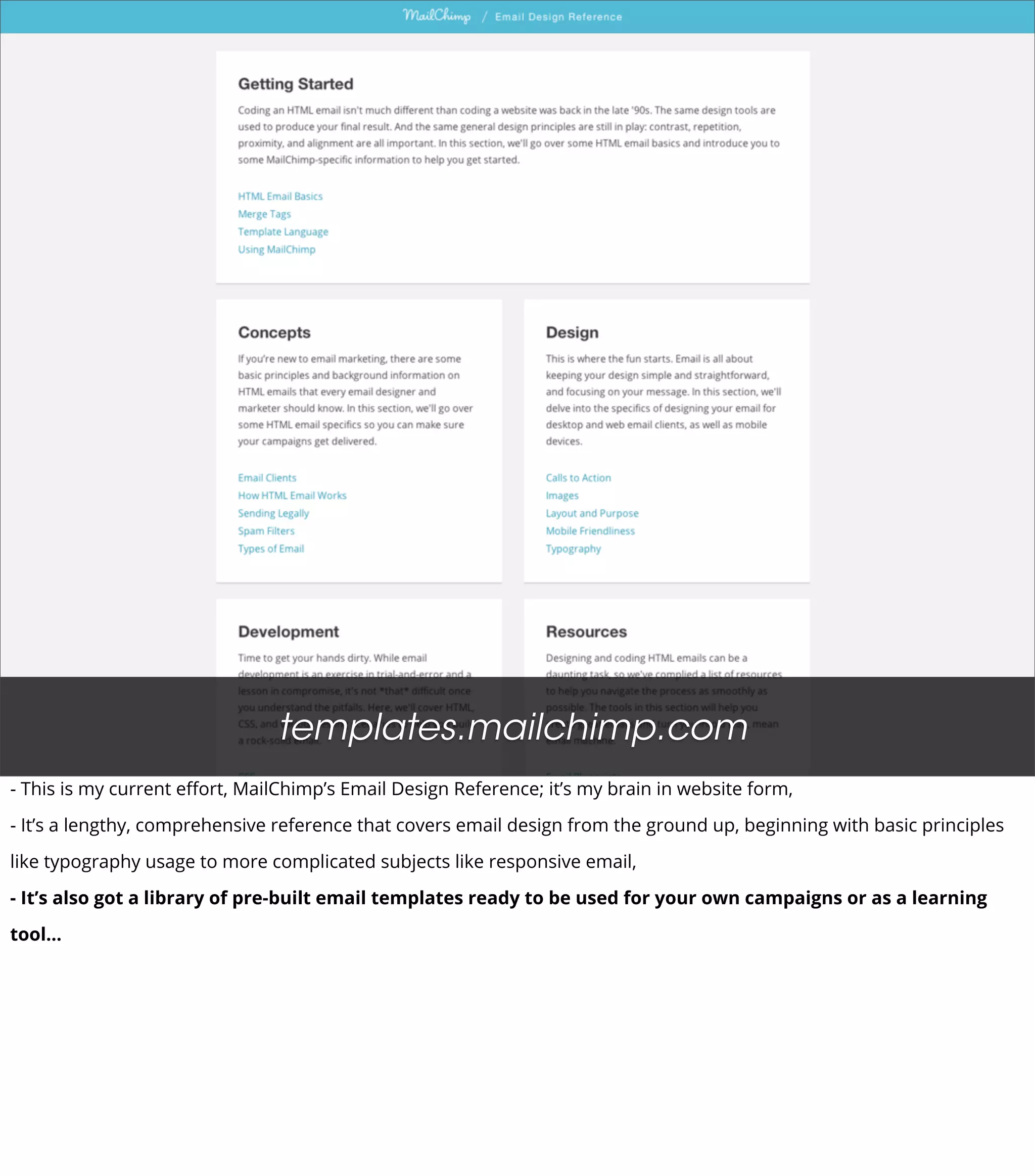 templates.mailchimp.com
- This is my current eﬀort, MailChimp’s Email Design Reference; it’s my brain in website form,
- It’s a lengthy, comprehensive reference that covers email design from the ground up, beginning with basic principles
like typography usage to more complicated subjects like responsive email,
- It’s also got a library of pre-built email templates ready to be used for your own campaigns or as a learning
tool...
 