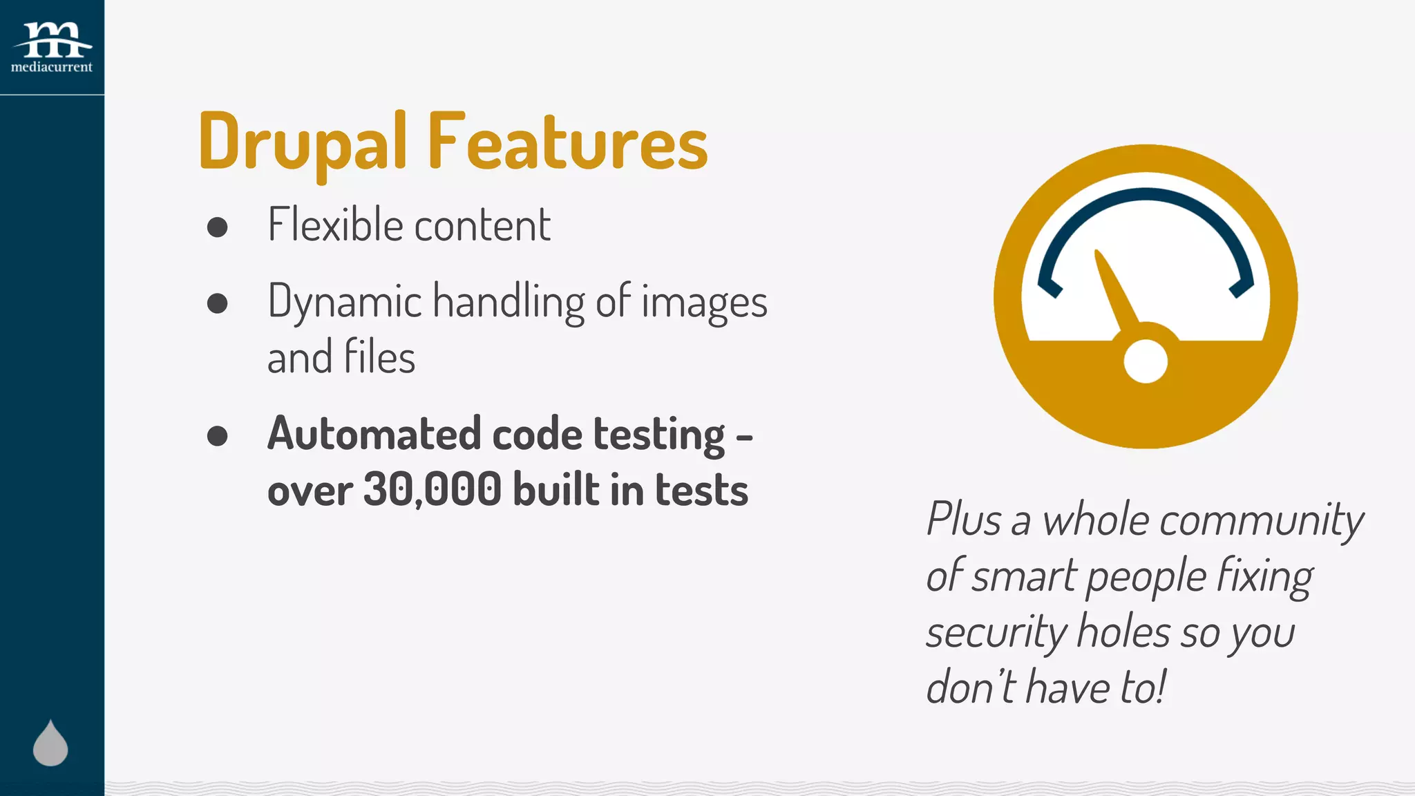Drupal Features
● Flexible content
● Dynamic handling of images
and files
● Automated code testing -
over 30,000 built in tests
Plus a whole community
of smart people fixing
security holes so you
don’t have to!
 