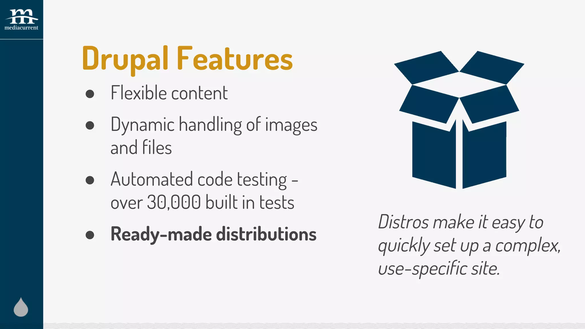 Drupal Features
● Flexible content
● Dynamic handling of images
and files
● Automated code testing -
over 30,000 built in tests
● Ready-made distributions
Distros make it easy to
quickly set up a complex,
use-specific site.
 