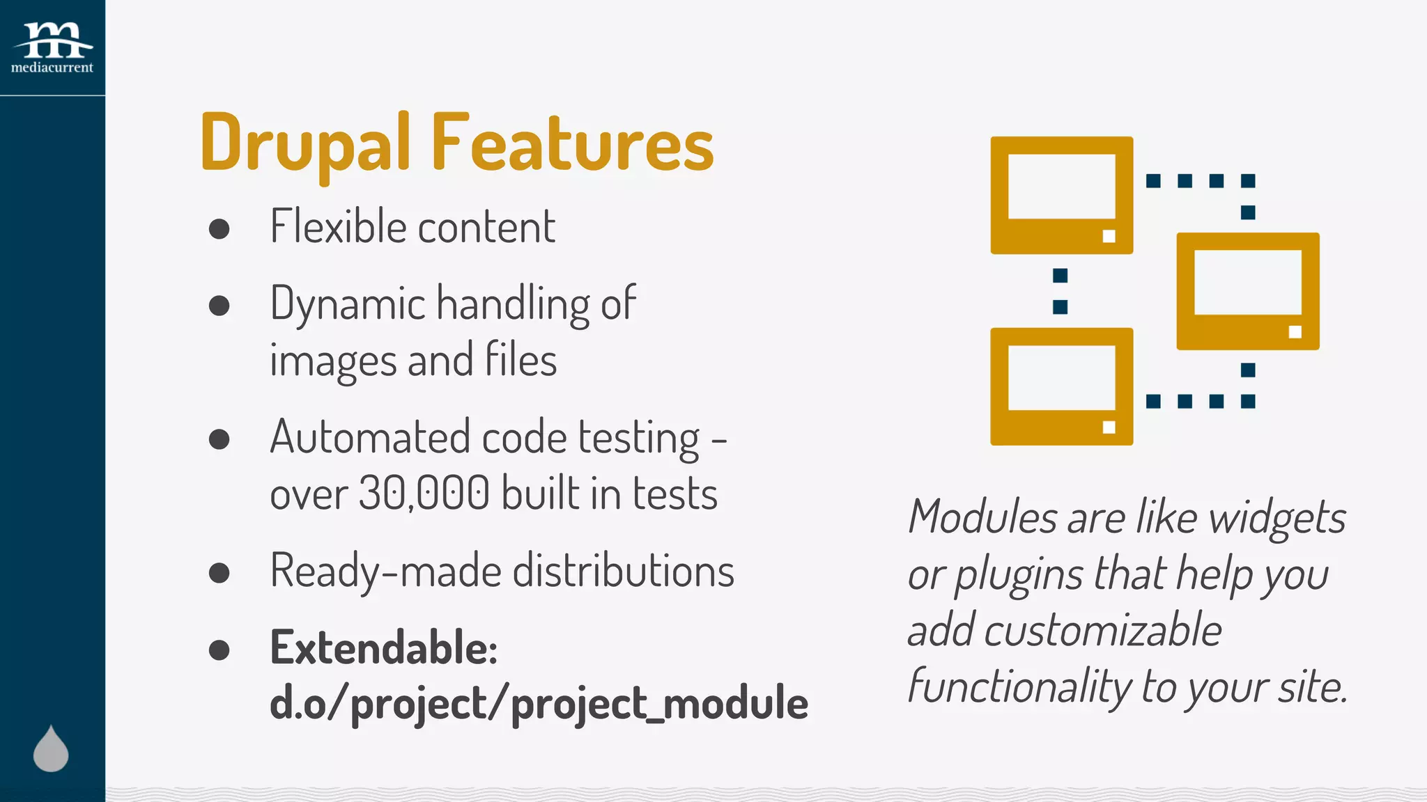 Drupal Features
● Flexible content
● Dynamic handling of
images and files
● Automated code testing -
over 30,000 built in tests
● Ready-made distributions
● Extendable:
Modules are like widgets
or plugins that help you
add customizable
functionality to your site.d.o/project/project_module
 