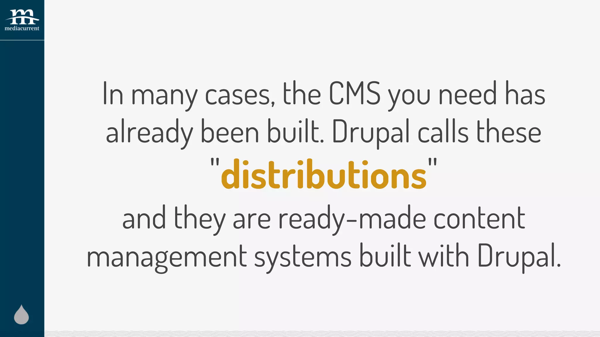 In many cases, the CMS you need has
already been built. Drupal calls these
"distributions"
and they are ready-made content
management systems built with Drupal.
 