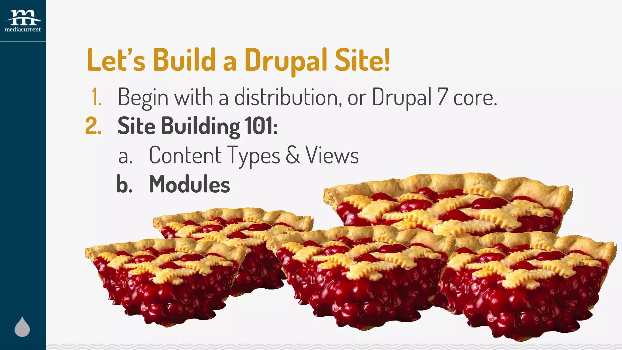 Let’s Build a Drupal Site!
1. Begin with a distribution, or Drupal 7 core.
2. Site Building 101:
a. Content Types & Views
b. Modules
 