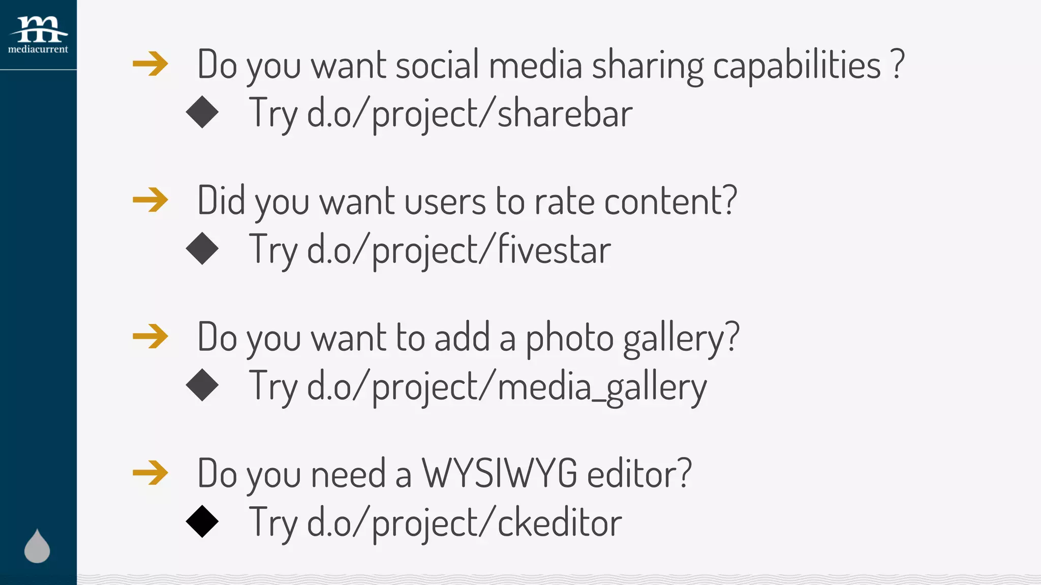 ➔ Do you want social media sharing capabilities ?
◆ Try d.o/project/sharebar
➔ Did you want users to rate content?
◆ Try d.o/project/fivestar
➔ Do you want to add a photo gallery?
◆ Try d.o/project/media_gallery
➔ Do you need a WYSIWYG editor?
◆ Try d.o/project/ckeditor
 