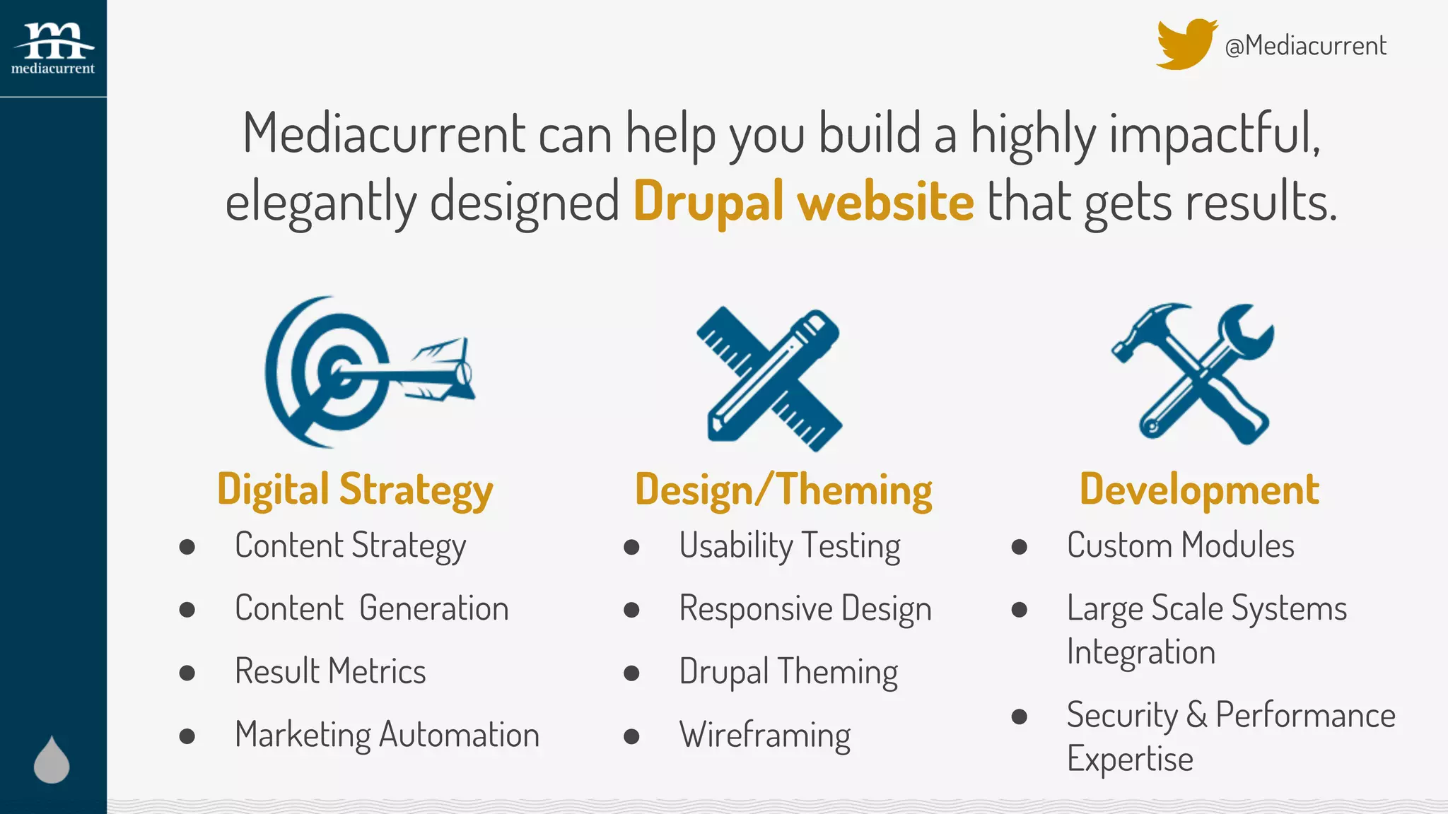 Design/Theming
● Usability Testing
● Responsive Design
● Drupal Theming
● Wireframing
@Mediacurrent
Development
● Custom Modules
● Large Scale Systems
Integration
● Security & Performance
Expertise
Mediacurrent can help you build a highly impactful,
elegantly designed Drupal website that gets results.
Digital Strategy
● Content Strategy
● Content Generation
● Result Metrics
● Marketing Automation
 