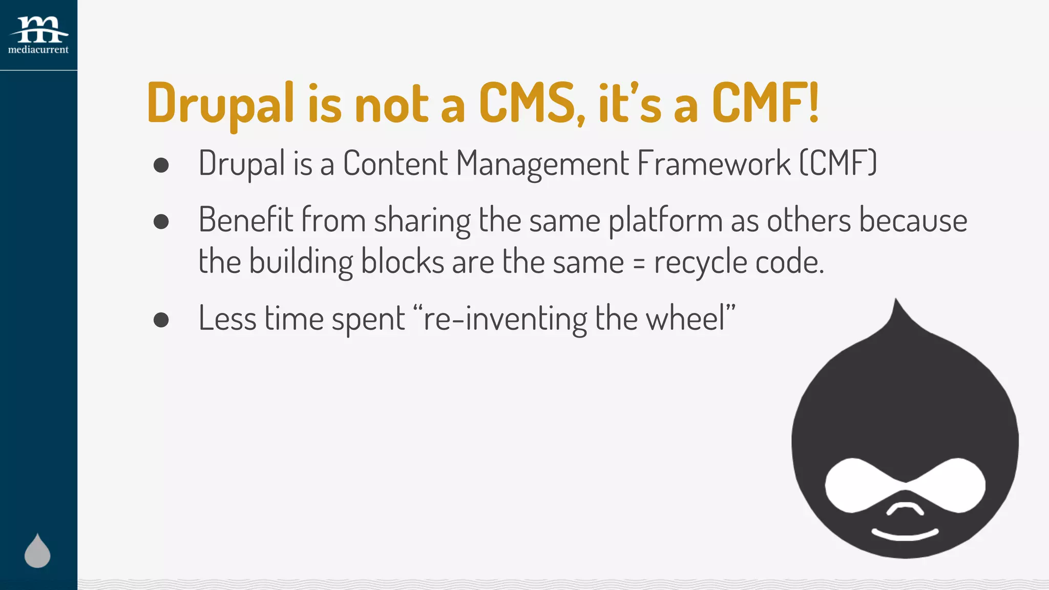Drupal is not a CMS, it’s a CMF!
● Drupal is a Content Management Framework (CMF)
● Benefit from sharing the same platform as others because
the building blocks are the same = recycle code.
● Less time spent “re-inventing the wheel”
 
